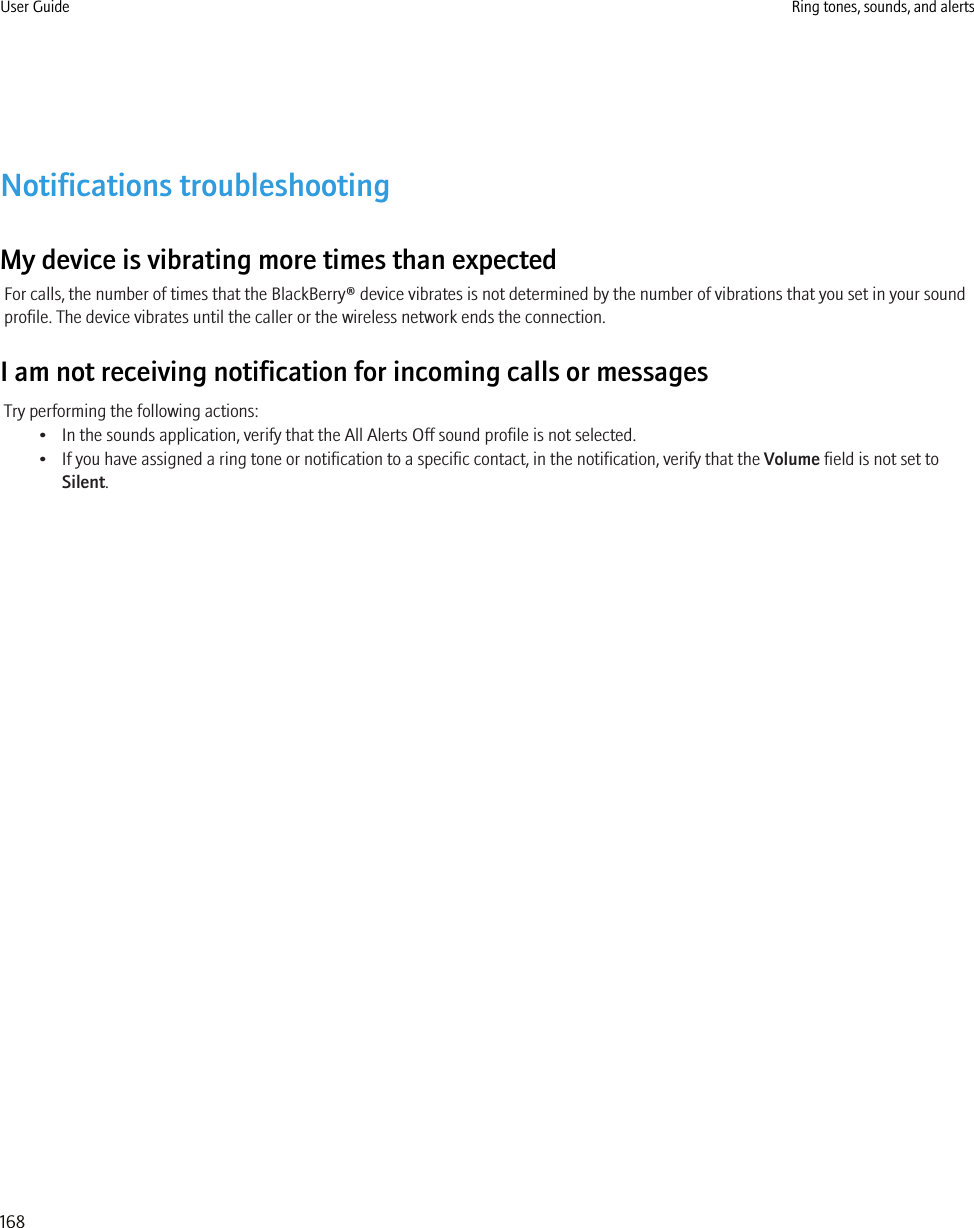 Notifications troubleshootingMy device is vibrating more times than expectedFor calls, the number of times that the BlackBerry® device vibrates is not determined by the number of vibrations that you set in your soundprofile. The device vibrates until the caller or the wireless network ends the connection.I am not receiving notification for incoming calls or messagesTry performing the following actions:• In the sounds application, verify that the All Alerts Off sound profile is not selected.• If you have assigned a ring tone or notification to a specific contact, in the notification, verify that the Volume field is not set toSilent.User Guide Ring tones, sounds, and alerts168