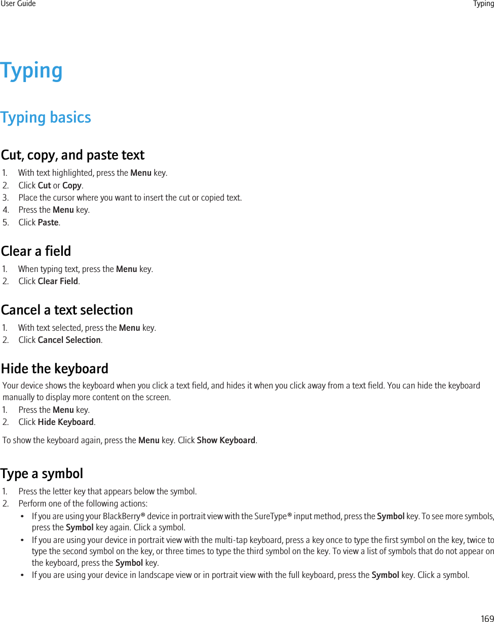 TypingTyping basicsCut, copy, and paste text1. With text highlighted, press the Menu key.2. Click Cut or Copy.3. Place the cursor where you want to insert the cut or copied text.4. Press the Menu key.5. Click Paste.Clear a field1. When typing text, press the Menu key.2. Click Clear Field.Cancel a text selection1. With text selected, press the Menu key.2. Click Cancel Selection.Hide the keyboardYour device shows the keyboard when you click a text field, and hides it when you click away from a text field. You can hide the keyboardmanually to display more content on the screen.1. Press the Menu key.2. Click Hide Keyboard.To show the keyboard again, press the Menu key. Click Show Keyboard.Type a symbol1. Press the letter key that appears below the symbol.2. Perform one of the following actions:•If you are using your BlackBerry® device in portrait view with the SureType® input method, press the Symbol key. To see more symbols,press the Symbol key again. Click a symbol.•If you are using your device in portrait view with the multi-tap keyboard, press a key once to type the first symbol on the key, twice totype the second symbol on the key, or three times to type the third symbol on the key. To view a list of symbols that do not appear onthe keyboard, press the Symbol key.• If you are using your device in landscape view or in portrait view with the full keyboard, press the Symbol key. Click a symbol.User Guide Typing169