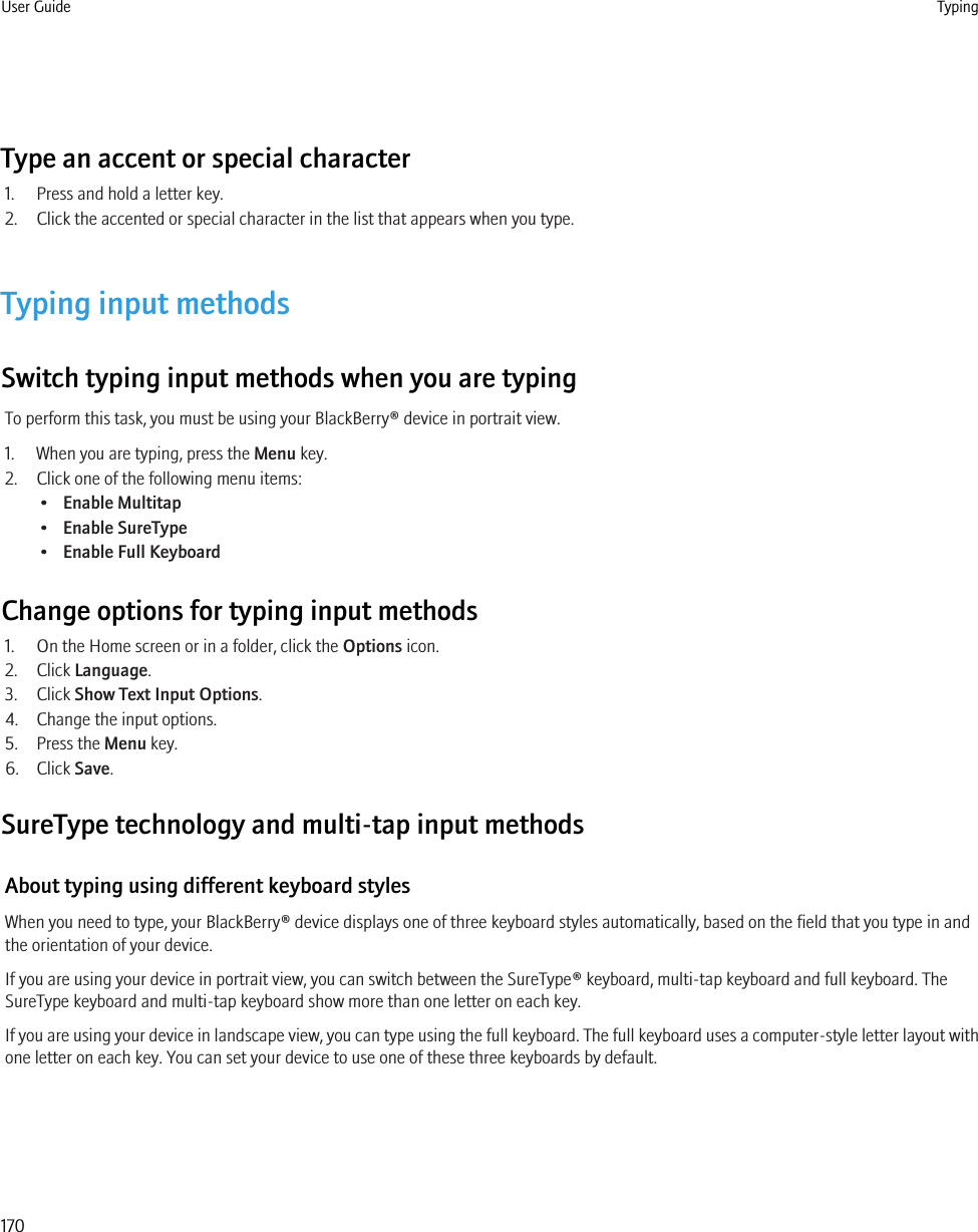 Type an accent or special character1. Press and hold a letter key.2. Click the accented or special character in the list that appears when you type.Typing input methodsSwitch typing input methods when you are typingTo perform this task, you must be using your BlackBerry® device in portrait view.1. When you are typing, press the Menu key.2. Click one of the following menu items:•Enable Multitap•Enable SureType•Enable Full KeyboardChange options for typing input methods1. On the Home screen or in a folder, click the Options icon.2. Click Language.3. Click Show Text Input Options.4. Change the input options.5. Press the Menu key.6. Click Save.SureType technology and multi-tap input methodsAbout typing using different keyboard stylesWhen you need to type, your BlackBerry® device displays one of three keyboard styles automatically, based on the field that you type in andthe orientation of your device.If you are using your device in portrait view, you can switch between the SureType® keyboard, multi-tap keyboard and full keyboard. TheSureType keyboard and multi-tap keyboard show more than one letter on each key.If you are using your device in landscape view, you can type using the full keyboard. The full keyboard uses a computer-style letter layout withone letter on each key. You can set your device to use one of these three keyboards by default.User Guide Typing170