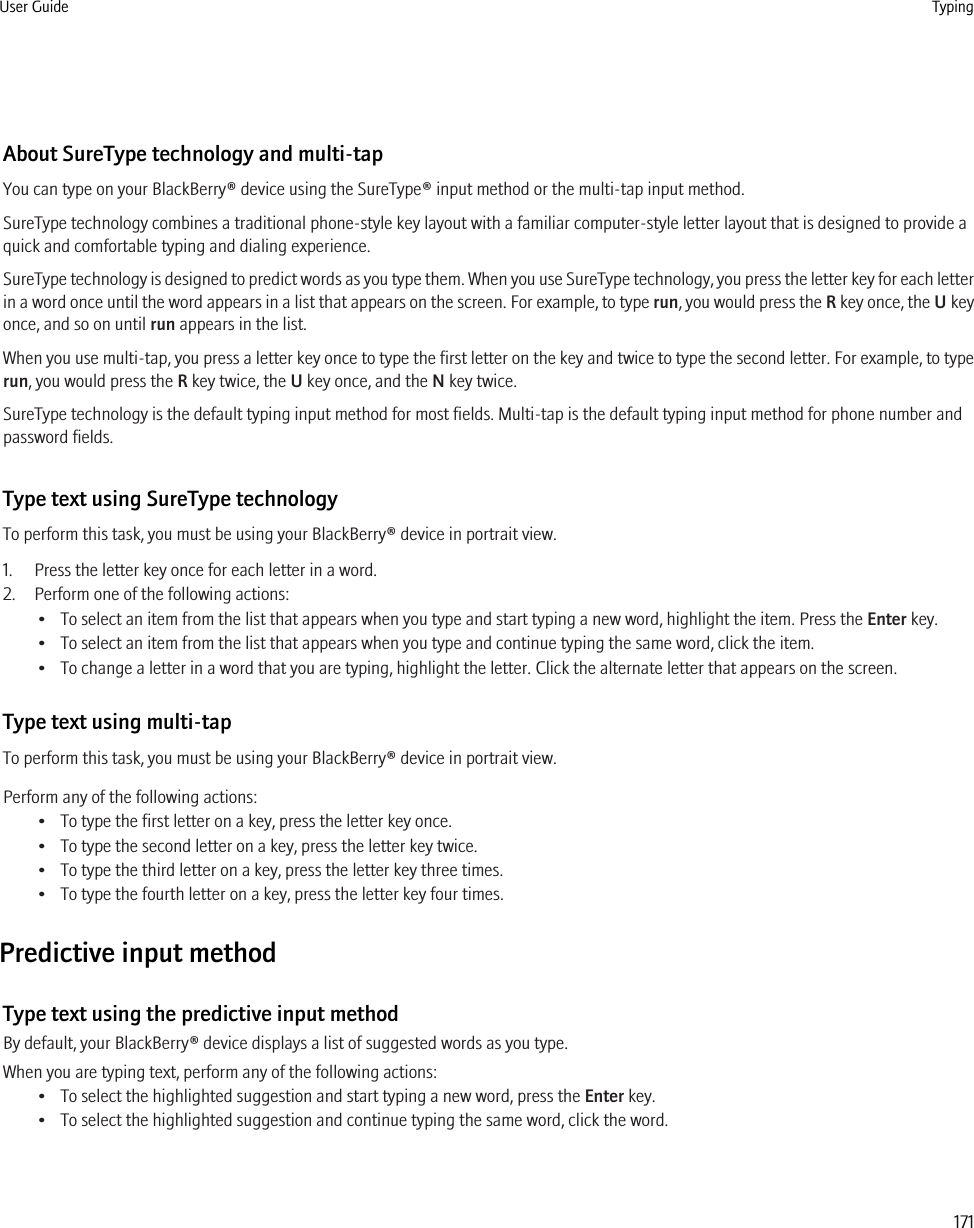 About SureType technology and multi-tapYou can type on your BlackBerry® device using the SureType® input method or the multi-tap input method.SureType technology combines a traditional phone-style key layout with a familiar computer-style letter layout that is designed to provide aquick and comfortable typing and dialing experience.SureType technology is designed to predict words as you type them. When you use SureType technology, you press the letter key for each letterin a word once until the word appears in a list that appears on the screen. For example, to type run, you would press the R key once, the U keyonce, and so on until run appears in the list.When you use multi-tap, you press a letter key once to type the first letter on the key and twice to type the second letter. For example, to typerun, you would press the R key twice, the U key once, and the N key twice.SureType technology is the default typing input method for most fields. Multi-tap is the default typing input method for phone number andpassword fields.Type text using SureType technologyTo perform this task, you must be using your BlackBerry® device in portrait view.1. Press the letter key once for each letter in a word.2. Perform one of the following actions:• To select an item from the list that appears when you type and start typing a new word, highlight the item. Press the Enter key.• To select an item from the list that appears when you type and continue typing the same word, click the item.• To change a letter in a word that you are typing, highlight the letter. Click the alternate letter that appears on the screen.Type text using multi-tapTo perform this task, you must be using your BlackBerry® device in portrait view.Perform any of the following actions:• To type the first letter on a key, press the letter key once.• To type the second letter on a key, press the letter key twice.• To type the third letter on a key, press the letter key three times.• To type the fourth letter on a key, press the letter key four times.Predictive input methodType text using the predictive input methodBy default, your BlackBerry® device displays a list of suggested words as you type.When you are typing text, perform any of the following actions:• To select the highlighted suggestion and start typing a new word, press the Enter key.• To select the highlighted suggestion and continue typing the same word, click the word.User Guide Typing171