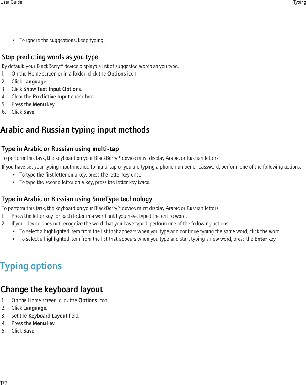 • To ignore the suggestions, keep typing.Stop predicting words as you typeBy default, your BlackBerry® device displays a list of suggested words as you type.1. On the Home screen or in a folder, click the Options icon.2. Click Language.3. Click Show Text Input Options.4. Clear the Predictive Input check box.5. Press the Menu key.6. Click Save.Arabic and Russian typing input methodsType in Arabic or Russian using multi-tapTo perform this task, the keyboard on your BlackBerry® device must display Arabic or Russian letters.If you have set your typing input method to multi-tap or you are typing a phone number or password, perform one of the following actions:• To type the first letter on a key, press the letter key once.• To type the second letter on a key, press the letter key twice.Type in Arabic or Russian using SureType technologyTo perform this task, the keyboard on your BlackBerry® device must display Arabic or Russian letters.1. Press the letter key for each letter in a word until you have typed the entire word.2. If your device does not recognize the word that you have typed, perform one of the following actions:• To select a highlighted item from the list that appears when you type and continue typing the same word, click the word.• To select a highlighted item from the list that appears when you type and start typing a new word, press the Enter key.Typing optionsChange the keyboard layout1. On the Home screen, click the Options icon.2. Click Language.3. Set the Keyboard Layout field.4. Press the Menu key.5. Click Save.User Guide Typing172