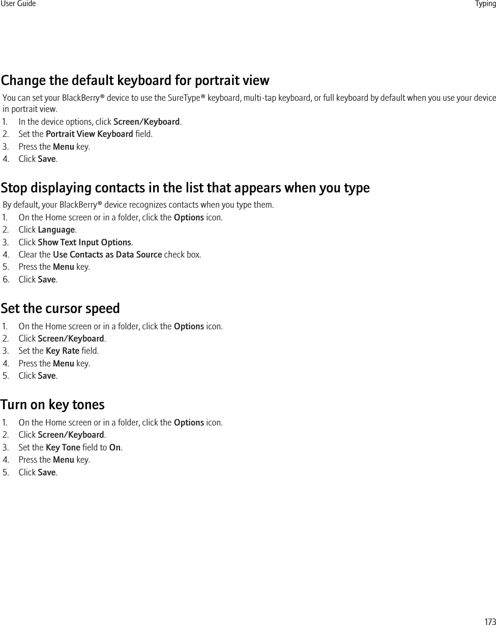 Change the default keyboard for portrait viewYou can set your BlackBerry® device to use the SureType® keyboard, multi-tap keyboard, or full keyboard by default when you use your devicein portrait view.1. In the device options, click Screen/Keyboard.2. Set the Portrait View Keyboard field.3. Press the Menu key.4. Click Save.Stop displaying contacts in the list that appears when you typeBy default, your BlackBerry® device recognizes contacts when you type them.1. On the Home screen or in a folder, click the Options icon.2. Click Language.3. Click Show Text Input Options.4. Clear the Use Contacts as Data Source check box.5. Press the Menu key.6. Click Save.Set the cursor speed1. On the Home screen or in a folder, click the Options icon.2. Click Screen/Keyboard.3. Set the Key Rate field.4. Press the Menu key.5. Click Save.Turn on key tones1. On the Home screen or in a folder, click the Options icon.2. Click Screen/Keyboard.3. Set the Key Tone field to On.4. Press the Menu key.5. Click Save.User Guide Typing173
