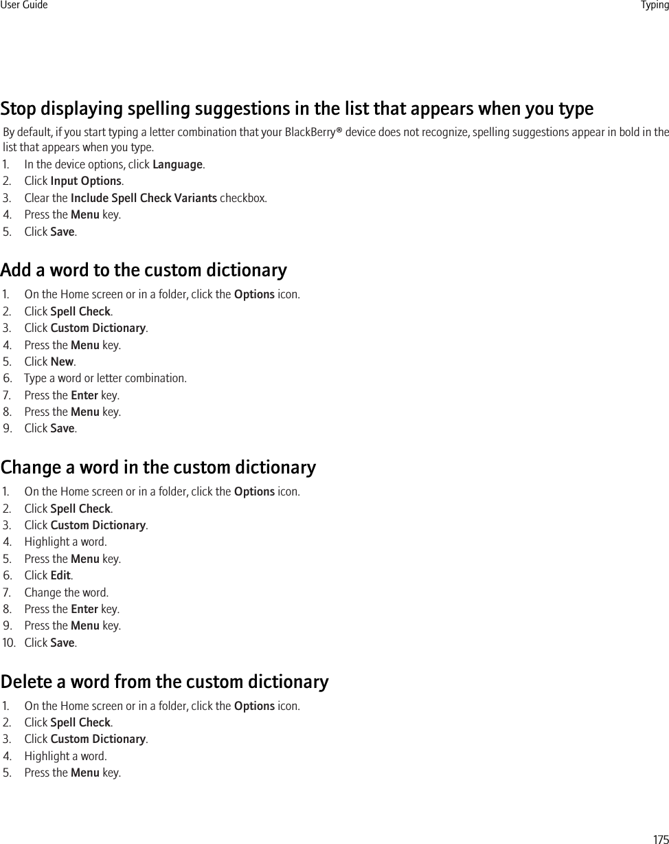 Stop displaying spelling suggestions in the list that appears when you typeBy default, if you start typing a letter combination that your BlackBerry® device does not recognize, spelling suggestions appear in bold in thelist that appears when you type.1. In the device options, click Language.2. Click Input Options.3. Clear the Include Spell Check Variants checkbox.4. Press the Menu key.5. Click Save.Add a word to the custom dictionary1. On the Home screen or in a folder, click the Options icon.2. Click Spell Check.3. Click Custom Dictionary.4. Press the Menu key.5. Click New.6. Type a word or letter combination.7. Press the Enter key.8. Press the Menu key.9. Click Save.Change a word in the custom dictionary1. On the Home screen or in a folder, click the Options icon.2. Click Spell Check.3. Click Custom Dictionary.4. Highlight a word.5. Press the Menu key.6. Click Edit.7. Change the word.8. Press the Enter key.9. Press the Menu key.10. Click Save.Delete a word from the custom dictionary1. On the Home screen or in a folder, click the Options icon.2. Click Spell Check.3. Click Custom Dictionary.4. Highlight a word.5. Press the Menu key.User Guide Typing175