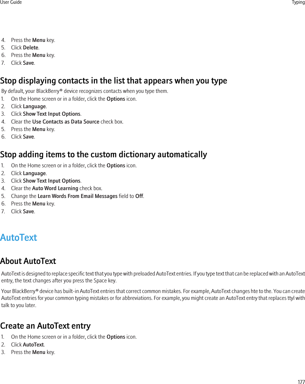 4. Press the Menu key.5. Click Delete.6. Press the Menu key.7. Click Save.Stop displaying contacts in the list that appears when you typeBy default, your BlackBerry® device recognizes contacts when you type them.1. On the Home screen or in a folder, click the Options icon.2. Click Language.3. Click Show Text Input Options.4. Clear the Use Contacts as Data Source check box.5. Press the Menu key.6. Click Save.Stop adding items to the custom dictionary automatically1. On the Home screen or in a folder, click the Options icon.2. Click Language.3. Click Show Text Input Options.4. Clear the Auto Word Learning check box.5. Change the Learn Words From Email Messages field to Off.6. Press the Menu key.7. Click Save.AutoTextAbout AutoTextAutoText is designed to replace specific text that you type with preloaded AutoText entries. If you type text that can be replaced with an AutoTextentry, the text changes after you press the Space key.Your BlackBerry® device has built-in AutoText entries that correct common mistakes. For example, AutoText changes hte to the. You can createAutoText entries for your common typing mistakes or for abbreviations. For example, you might create an AutoText entry that replaces ttyl withtalk to you later.Create an AutoText entry1. On the Home screen or in a folder, click the Options icon.2. Click AutoText.3. Press the Menu key.User Guide Typing177