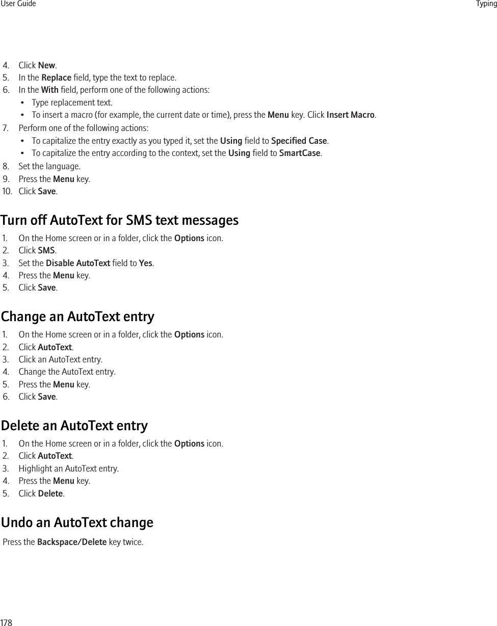 4. Click New.5. In the Replace field, type the text to replace.6. In the With field, perform one of the following actions:• Type replacement text.• To insert a macro (for example, the current date or time), press the Menu key. Click Insert Macro.7. Perform one of the following actions:• To capitalize the entry exactly as you typed it, set the Using field to Specified Case.• To capitalize the entry according to the context, set the Using field to SmartCase.8. Set the language.9. Press the Menu key.10. Click Save.Turn off AutoText for SMS text messages1. On the Home screen or in a folder, click the Options icon.2. Click SMS.3. Set the Disable AutoText field to Yes.4. Press the Menu key.5. Click Save.Change an AutoText entry1. On the Home screen or in a folder, click the Options icon.2. Click AutoText.3. Click an AutoText entry.4. Change the AutoText entry.5. Press the Menu key.6. Click Save.Delete an AutoText entry1. On the Home screen or in a folder, click the Options icon.2. Click AutoText.3. Highlight an AutoText entry.4. Press the Menu key.5. Click Delete.Undo an AutoText changePress the Backspace/Delete key twice.User Guide Typing178