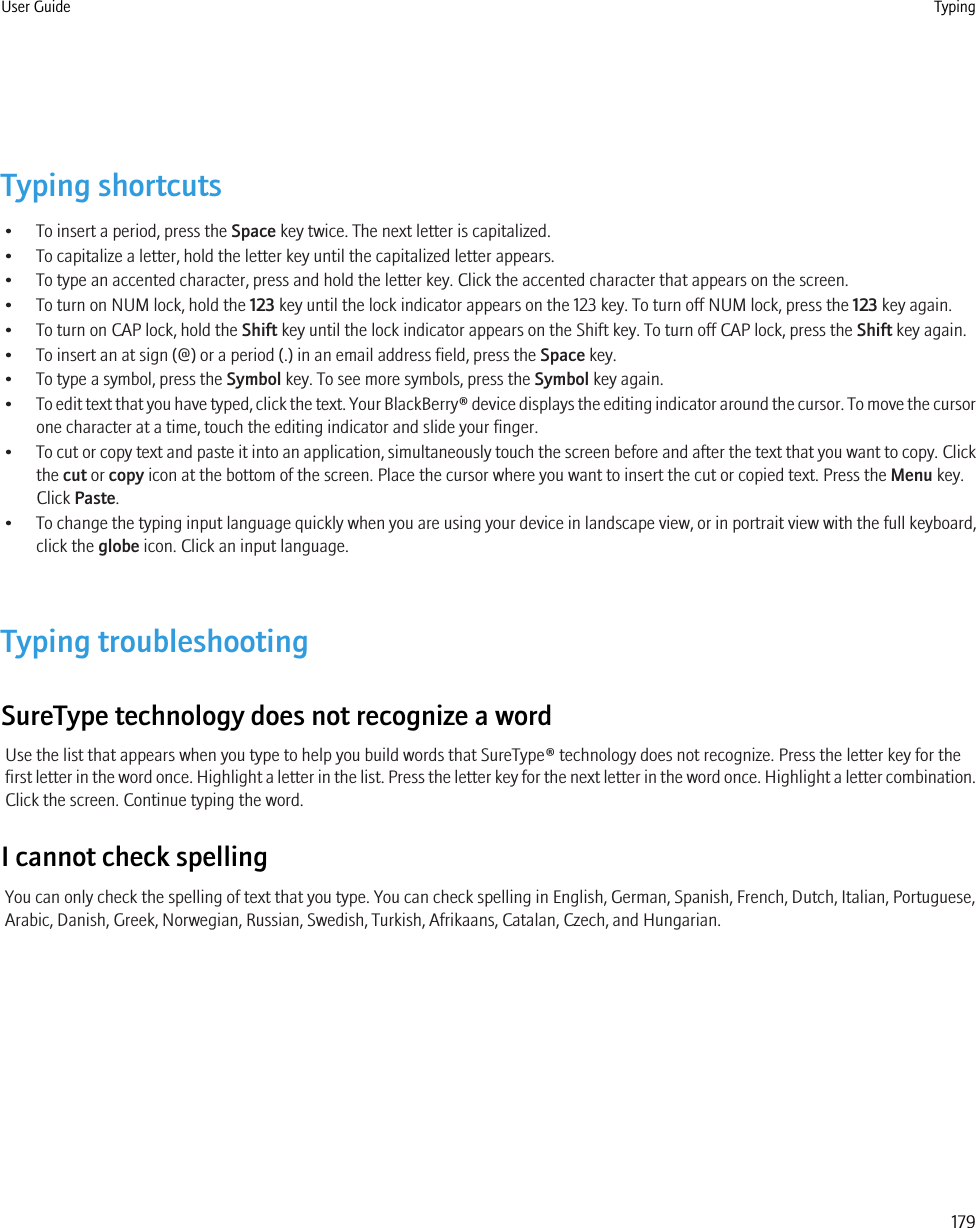 Typing shortcuts• To insert a period, press the Space key twice. The next letter is capitalized.• To capitalize a letter, hold the letter key until the capitalized letter appears.• To type an accented character, press and hold the letter key. Click the accented character that appears on the screen.• To turn on NUM lock, hold the 123 key until the lock indicator appears on the 123 key. To turn off NUM lock, press the 123 key again.• To turn on CAP lock, hold the Shift key until the lock indicator appears on the Shift key. To turn off CAP lock, press the Shift key again.• To insert an at sign (@) or a period (.) in an email address field, press the Space key.• To type a symbol, press the Symbol key. To see more symbols, press the Symbol key again.•To edit text that you have typed, click the text. Your BlackBerry® device displays the editing indicator around the cursor. To move the cursorone character at a time, touch the editing indicator and slide your finger.•To cut or copy text and paste it into an application, simultaneously touch the screen before and after the text that you want to copy. Clickthe cut or copy icon at the bottom of the screen. Place the cursor where you want to insert the cut or copied text. Press the Menu key.Click Paste.•To change the typing input language quickly when you are using your device in landscape view, or in portrait view with the full keyboard,click the globe icon. Click an input language.Typing troubleshootingSureType technology does not recognize a wordUse the list that appears when you type to help you build words that SureType® technology does not recognize. Press the letter key for thefirst letter in the word once. Highlight a letter in the list. Press the letter key for the next letter in the word once. Highlight a letter combination.Click the screen. Continue typing the word.I cannot check spellingYou can only check the spelling of text that you type. You can check spelling in English, German, Spanish, French, Dutch, Italian, Portuguese,Arabic, Danish, Greek, Norwegian, Russian, Swedish, Turkish, Afrikaans, Catalan, Czech, and Hungarian.User Guide Typing179