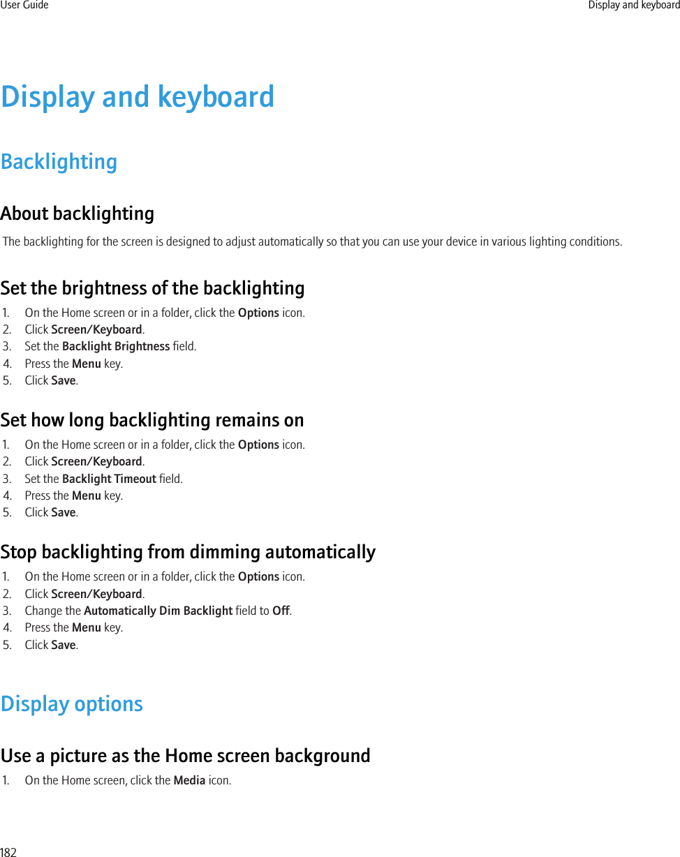 Display and keyboardBacklightingAbout backlightingThe backlighting for the screen is designed to adjust automatically so that you can use your device in various lighting conditions.Set the brightness of the backlighting1. On the Home screen or in a folder, click the Options icon.2. Click Screen/Keyboard.3. Set the Backlight Brightness field.4. Press the Menu key.5. Click Save.Set how long backlighting remains on1. On the Home screen or in a folder, click the Options icon.2. Click Screen/Keyboard.3. Set the Backlight Timeout field.4. Press the Menu key.5. Click Save.Stop backlighting from dimming automatically1. On the Home screen or in a folder, click the Options icon.2. Click Screen/Keyboard.3. Change the Automatically Dim Backlight field to Off.4. Press the Menu key.5. Click Save.Display optionsUse a picture as the Home screen background1. On the Home screen, click the Media icon.User Guide Display and keyboard182