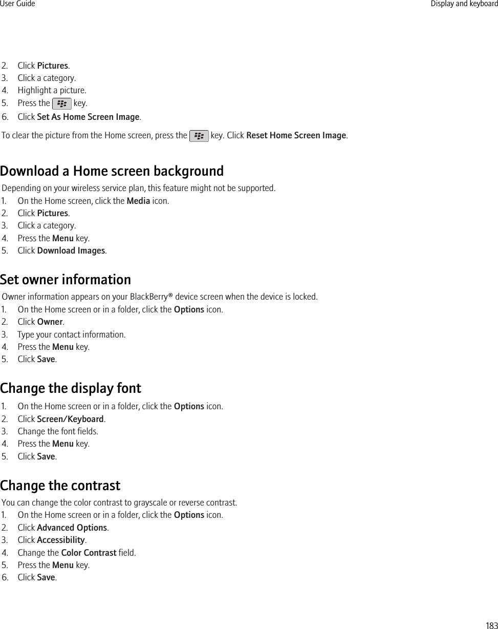 2. Click Pictures.3. Click a category.4. Highlight a picture.5. Press the   key.6. Click Set As Home Screen Image.To clear the picture from the Home screen, press the   key. Click Reset Home Screen Image.Download a Home screen backgroundDepending on your wireless service plan, this feature might not be supported.1. On the Home screen, click the Media icon.2. Click Pictures.3. Click a category.4. Press the Menu key.5. Click Download Images.Set owner informationOwner information appears on your BlackBerry® device screen when the device is locked.1. On the Home screen or in a folder, click the Options icon.2. Click Owner.3. Type your contact information.4. Press the Menu key.5. Click Save.Change the display font1. On the Home screen or in a folder, click the Options icon.2. Click Screen/Keyboard.3. Change the font fields.4. Press the Menu key.5. Click Save.Change the contrastYou can change the color contrast to grayscale or reverse contrast.1. On the Home screen or in a folder, click the Options icon.2. Click Advanced Options.3. Click Accessibility.4. Change the Color Contrast field.5. Press the Menu key.6. Click Save.User Guide Display and keyboard183