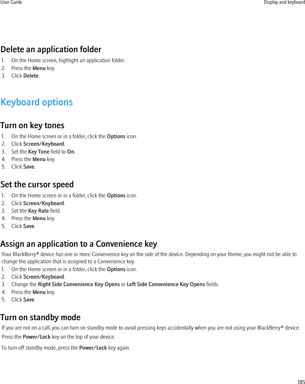 Delete an application folder1. On the Home screen, highlight an application folder.2. Press the Menu key.3. Click Delete.Keyboard optionsTurn on key tones1. On the Home screen or in a folder, click the Options icon.2. Click Screen/Keyboard.3. Set the Key Tone field to On.4. Press the Menu key.5. Click Save.Set the cursor speed1. On the Home screen or in a folder, click the Options icon.2. Click Screen/Keyboard.3. Set the Key Rate field.4. Press the Menu key.5. Click Save.Assign an application to a Convenience keyYour BlackBerry® device has one or more Convenience key on the side of the device. Depending on your theme, you might not be able tochange the application that is assigned to a Convenience key.1. On the Home screen or in a folder, click the Options icon.2. Click Screen/Keyboard.3. Change the Right Side Convenience Key Opens or Left Side Convenience Key Opens fields.4. Press the Menu key.5. Click Save.Turn on standby modeIf you are not on a call, you can turn on standby mode to avoid pressing keys accidentally when you are not using your BlackBerry® device.Press the Power/Lock key on the top of your device.To turn off standby mode, press the Power/Lock key again.User Guide Display and keyboard185