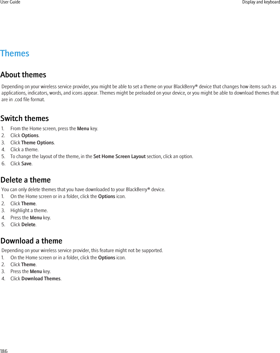 ThemesAbout themesDepending on your wireless service provider, you might be able to set a theme on your BlackBerry® device that changes how items such asapplications, indicators, words, and icons appear. Themes might be preloaded on your device, or you might be able to download themes thatare in .cod file format.Switch themes1. From the Home screen, press the Menu key.2. Click Options.3. Click Theme Options.4. Click a theme.5. To change the layout of the theme, in the Set Home Screen Layout section, click an option.6. Click Save.Delete a themeYou can only delete themes that you have downloaded to your BlackBerry® device.1. On the Home screen or in a folder, click the Options icon.2. Click Theme.3. Highlight a theme.4. Press the Menu key.5. Click Delete.Download a themeDepending on your wireless service provider, this feature might not be supported.1. On the Home screen or in a folder, click the Options icon.2. Click Theme.3. Press the Menu key.4. Click Download Themes.User Guide Display and keyboard186