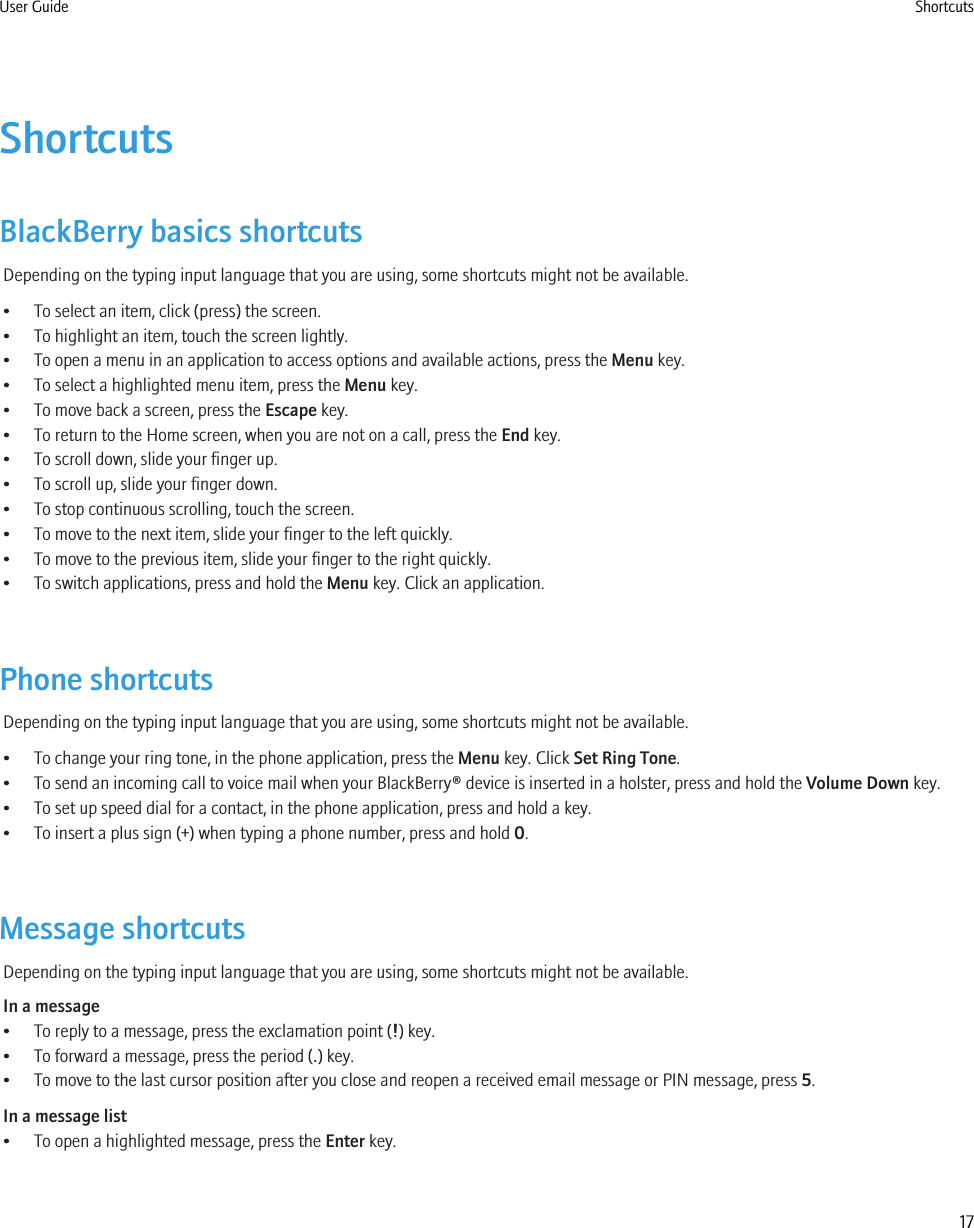 ShortcutsBlackBerry basics shortcutsDepending on the typing input language that you are using, some shortcuts might not be available.• To select an item, click (press) the screen.• To highlight an item, touch the screen lightly.• To open a menu in an application to access options and available actions, press the Menu key.• To select a highlighted menu item, press the Menu key.• To move back a screen, press the Escape key.• To return to the Home screen, when you are not on a call, press the End key.• To scroll down, slide your finger up.• To scroll up, slide your finger down.• To stop continuous scrolling, touch the screen.• To move to the next item, slide your finger to the left quickly.• To move to the previous item, slide your finger to the right quickly.• To switch applications, press and hold the Menu key. Click an application.Phone shortcutsDepending on the typing input language that you are using, some shortcuts might not be available.• To change your ring tone, in the phone application, press the Menu key. Click Set Ring Tone.• To send an incoming call to voice mail when your BlackBerry® device is inserted in a holster, press and hold the Volume Down key.• To set up speed dial for a contact, in the phone application, press and hold a key.• To insert a plus sign (+) when typing a phone number, press and hold 0.Message shortcutsDepending on the typing input language that you are using, some shortcuts might not be available.In a message• To reply to a message, press the exclamation point (!) key.• To forward a message, press the period (.) key.• To move to the last cursor position after you close and reopen a received email message or PIN message, press 5.In a message list• To open a highlighted message, press the Enter key.User Guide Shortcuts17