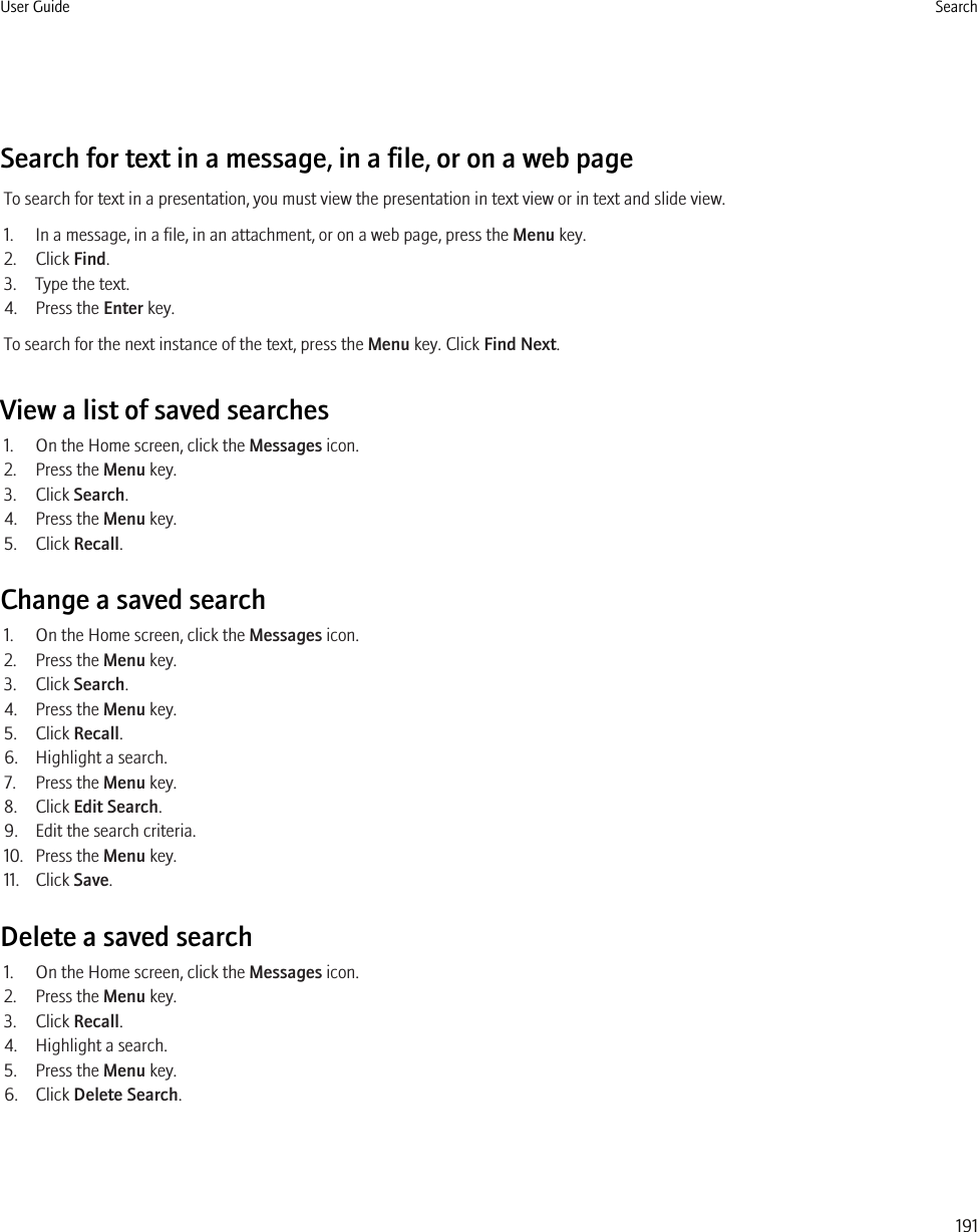 Search for text in a message, in a file, or on a web pageTo search for text in a presentation, you must view the presentation in text view or in text and slide view.1. In a message, in a file, in an attachment, or on a web page, press the Menu key.2. Click Find.3. Type the text.4. Press the Enter key.To search for the next instance of the text, press the Menu key. Click Find Next.View a list of saved searches1. On the Home screen, click the Messages icon.2. Press the Menu key.3. Click Search.4. Press the Menu key.5. Click Recall.Change a saved search1. On the Home screen, click the Messages icon.2. Press the Menu key.3. Click Search.4. Press the Menu key.5. Click Recall.6. Highlight a search.7. Press the Menu key.8. Click Edit Search.9. Edit the search criteria.10. Press the Menu key.11. Click Save.Delete a saved search1. On the Home screen, click the Messages icon.2. Press the Menu key.3. Click Recall.4. Highlight a search.5. Press the Menu key.6. Click Delete Search.User Guide Search191