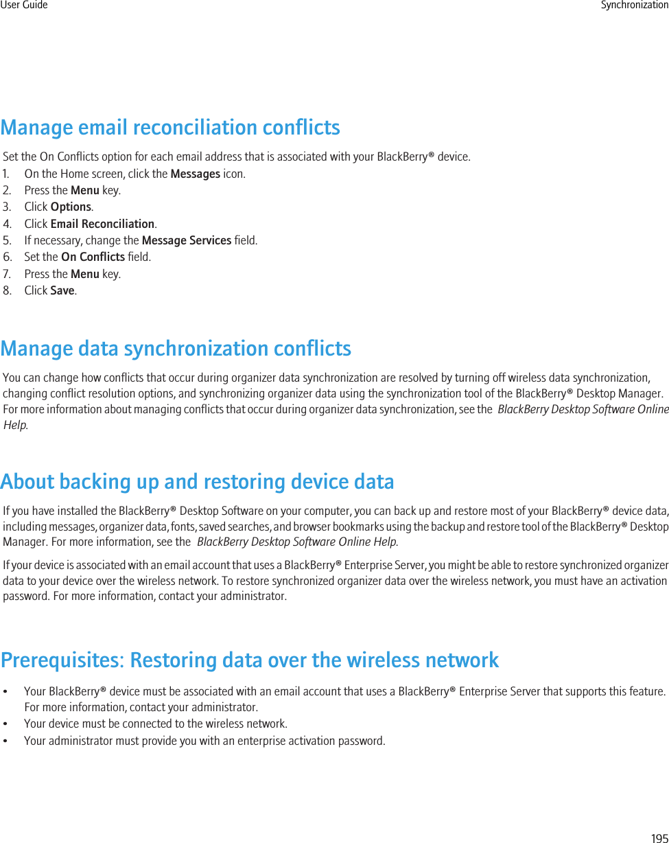 Manage email reconciliation conflictsSet the On Conflicts option for each email address that is associated with your BlackBerry® device.1. On the Home screen, click the Messages icon.2. Press the Menu key.3. Click Options.4. Click Email Reconciliation.5. If necessary, change the Message Services field.6. Set the On Conflicts field.7. Press the Menu key.8. Click Save.Manage data synchronization conflictsYou can change how conflicts that occur during organizer data synchronization are resolved by turning off wireless data synchronization,changing conflict resolution options, and synchronizing organizer data using the synchronization tool of the BlackBerry® Desktop Manager.For more information about managing conflicts that occur during organizer data synchronization, see the  BlackBerry Desktop Software OnlineHelp.About backing up and restoring device dataIf you have installed the BlackBerry® Desktop Software on your computer, you can back up and restore most of your BlackBerry® device data,including messages, organizer data, fonts, saved searches, and browser bookmarks using the backup and restore tool of the BlackBerry® DesktopManager. For more information, see the  BlackBerry Desktop Software Online Help.If your device is associated with an email account that uses a BlackBerry® Enterprise Server, you might be able to restore synchronized organizerdata to your device over the wireless network. To restore synchronized organizer data over the wireless network, you must have an activationpassword. For more information, contact your administrator.Prerequisites: Restoring data over the wireless network• Your BlackBerry® device must be associated with an email account that uses a BlackBerry® Enterprise Server that supports this feature.For more information, contact your administrator.• Your device must be connected to the wireless network.• Your administrator must provide you with an enterprise activation password.User Guide Synchronization195