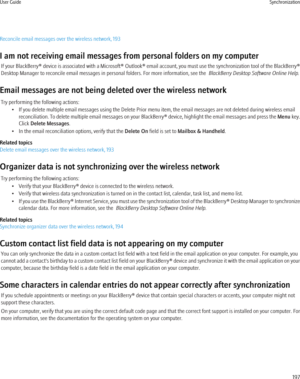 Reconcile email messages over the wireless network, 193I am not receiving email messages from personal folders on my computerIf your BlackBerry® device is associated with a Microsoft® Outlook® email account, you must use the synchronization tool of the BlackBerry®Desktop Manager to reconcile email messages in personal folders. For more information, see the  BlackBerry Desktop Software Online Help.Email messages are not being deleted over the wireless networkTry performing the following actions:• If you delete multiple email messages using the Delete Prior menu item, the email messages are not deleted during wireless emailreconciliation. To delete multiple email messages on your BlackBerry® device, highlight the email messages and press the Menu key.Click Delete Messages.• In the email reconciliation options, verify that the Delete On field is set to Mailbox &amp; Handheld.Related topicsDelete email messages over the wireless network, 193Organizer data is not synchronizing over the wireless networkTry performing the following actions:• Verify that your BlackBerry® device is connected to the wireless network.• Verify that wireless data synchronization is turned on in the contact list, calendar, task list, and memo list.•If you use the BlackBerry® Internet Service, you must use the synchronization tool of the BlackBerry® Desktop Manager to synchronizecalendar data. For more information, see the  BlackBerry Desktop Software Online Help.Related topicsSynchronize organizer data over the wireless network, 194Custom contact list field data is not appearing on my computerYou can only synchronize the data in a custom contact list field with a text field in the email application on your computer. For example, youcannot add a contact&apos;s birthday to a custom contact list field on your BlackBerry® device and synchronize it with the email application on yourcomputer, because the birthday field is a date field in the email application on your computer.Some characters in calendar entries do not appear correctly after synchronizationIf you schedule appointments or meetings on your BlackBerry® device that contain special characters or accents, your computer might notsupport these characters.On your computer, verify that you are using the correct default code page and that the correct font support is installed on your computer. Formore information, see the documentation for the operating system on your computer.User Guide Synchronization197