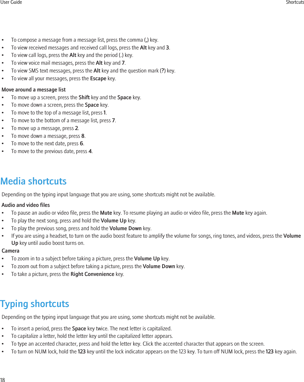 • To compose a message from a message list, press the comma (,) key.• To view received messages and received call logs, press the Alt key and 3.• To view call logs, press the Alt key and the period (.) key.• To view voice mail messages, press the Alt key and 7.• To view SMS text messages, press the Alt key and the question mark (?) key.• To view all your messages, press the Escape key.Move around a message list• To move up a screen, press the Shift key and the Space key.• To move down a screen, press the Space key.• To move to the top of a message list, press 1.• To move to the bottom of a message list, press 7.• To move up a message, press 2.• To move down a message, press 8.• To move to the next date, press 6.• To move to the previous date, press 4.Media shortcutsDepending on the typing input language that you are using, some shortcuts might not be available.Audio and video files• To pause an audio or video file, press the Mute key. To resume playing an audio or video file, press the Mute key again.• To play the next song, press and hold the Volume Up key.• To play the previous song, press and hold the Volume Down key.• If you are using a headset, to turn on the audio boost feature to amplify the volume for songs, ring tones, and videos, press the VolumeUp key until audio boost turns on.Camera• To zoom in to a subject before taking a picture, press the Volume Up key.• To zoom out from a subject before taking a picture, press the Volume Down key.• To take a picture, press the Right Convenience key.Typing shortcutsDepending on the typing input language that you are using, some shortcuts might not be available.• To insert a period, press the Space key twice. The next letter is capitalized.• To capitalize a letter, hold the letter key until the capitalized letter appears.• To type an accented character, press and hold the letter key. Click the accented character that appears on the screen.• To turn on NUM lock, hold the 123 key until the lock indicator appears on the 123 key. To turn off NUM lock, press the 123 key again.User Guide Shortcuts18