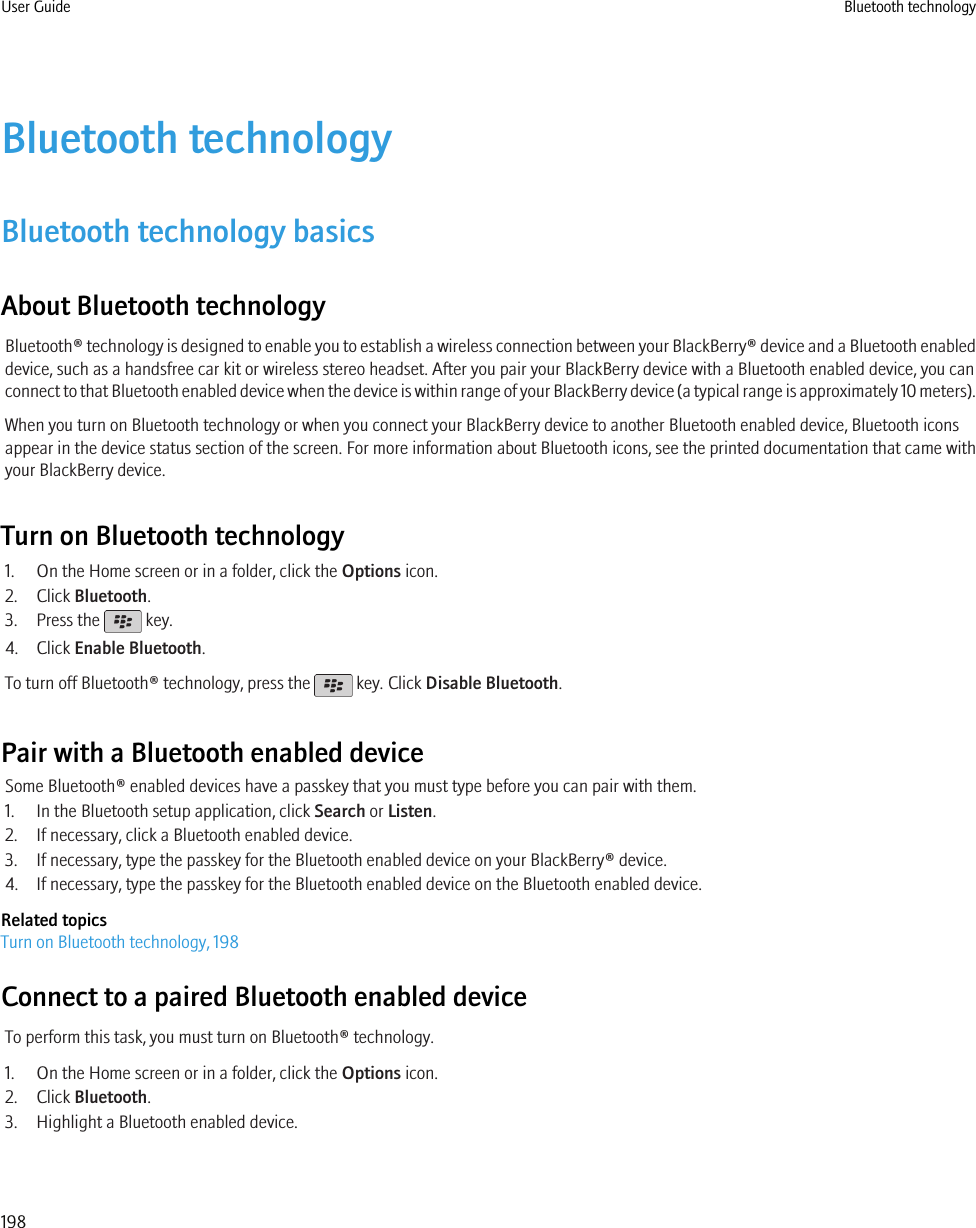 Bluetooth technologyBluetooth technology basicsAbout Bluetooth technologyBluetooth® technology is designed to enable you to establish a wireless connection between your BlackBerry® device and a Bluetooth enableddevice, such as a handsfree car kit or wireless stereo headset. After you pair your BlackBerry device with a Bluetooth enabled device, you canconnect to that Bluetooth enabled device when the device is within range of your BlackBerry device (a typical range is approximately 10 meters).When you turn on Bluetooth technology or when you connect your BlackBerry device to another Bluetooth enabled device, Bluetooth iconsappear in the device status section of the screen. For more information about Bluetooth icons, see the printed documentation that came withyour BlackBerry device.Turn on Bluetooth technology1. On the Home screen or in a folder, click the Options icon.2. Click Bluetooth.3. Press the   key.4. Click Enable Bluetooth.To turn off Bluetooth® technology, press the   key. Click Disable Bluetooth.Pair with a Bluetooth enabled deviceSome Bluetooth® enabled devices have a passkey that you must type before you can pair with them.1. In the Bluetooth setup application, click Search or Listen.2. If necessary, click a Bluetooth enabled device.3. If necessary, type the passkey for the Bluetooth enabled device on your BlackBerry® device.4. If necessary, type the passkey for the Bluetooth enabled device on the Bluetooth enabled device.Related topicsTurn on Bluetooth technology, 198Connect to a paired Bluetooth enabled deviceTo perform this task, you must turn on Bluetooth® technology.1. On the Home screen or in a folder, click the Options icon.2. Click Bluetooth.3. Highlight a Bluetooth enabled device.User Guide Bluetooth technology198