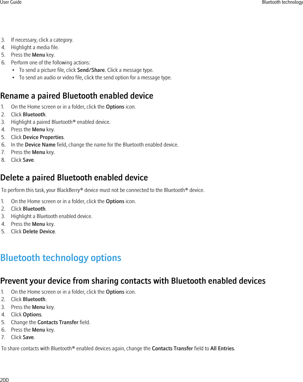 3. If necessary, click a category.4. Highlight a media file.5. Press the Menu key.6. Perform one of the following actions:• To send a picture file, click Send/Share. Click a message type.• To send an audio or video file, click the send option for a message type.Rename a paired Bluetooth enabled device1. On the Home screen or in a folder, click the Options icon.2. Click Bluetooth.3. Highlight a paired Bluetooth® enabled device.4. Press the Menu key.5. Click Device Properties.6. In the Device Name field, change the name for the Bluetooth enabled device.7. Press the Menu key.8. Click Save.Delete a paired Bluetooth enabled deviceTo perform this task, your BlackBerry® device must not be connected to the Bluetooth® device.1. On the Home screen or in a folder, click the Options icon.2. Click Bluetooth.3. Highlight a Bluetooth enabled device.4. Press the Menu key.5. Click Delete Device.Bluetooth technology optionsPrevent your device from sharing contacts with Bluetooth enabled devices1. On the Home screen or in a folder, click the Options icon.2. Click Bluetooth.3. Press the Menu key.4. Click Options.5. Change the Contacts Transfer field.6. Press the Menu key.7. Click Save.To share contacts with Bluetooth® enabled devices again, change the Contacts Transfer field to All Entries.User Guide Bluetooth technology200