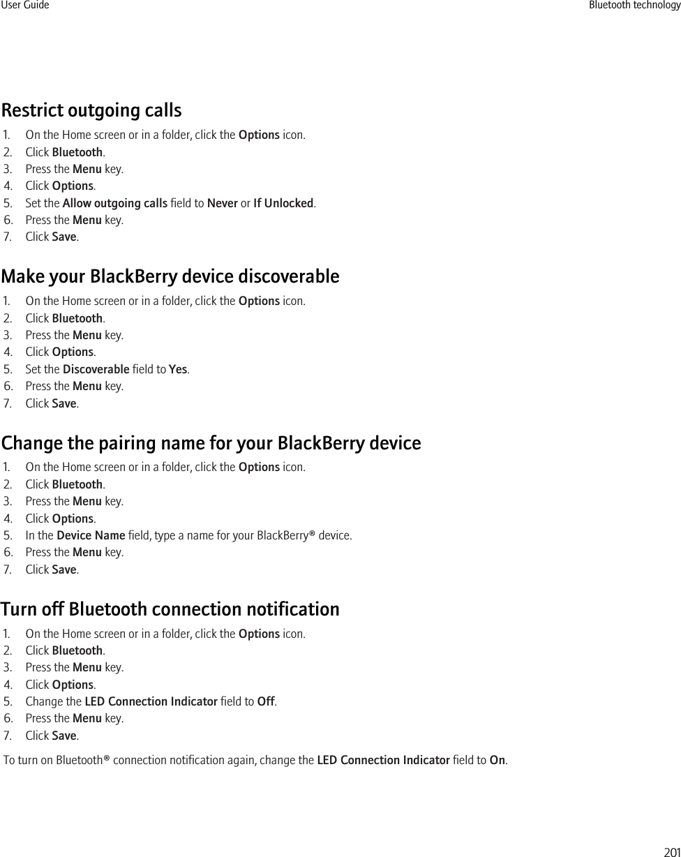 Restrict outgoing calls1. On the Home screen or in a folder, click the Options icon.2. Click Bluetooth.3. Press the Menu key.4. Click Options.5. Set the Allow outgoing calls field to Never or If Unlocked.6. Press the Menu key.7. Click Save.Make your BlackBerry device discoverable1. On the Home screen or in a folder, click the Options icon.2. Click Bluetooth.3. Press the Menu key.4. Click Options.5. Set the Discoverable field to Yes.6. Press the Menu key.7. Click Save.Change the pairing name for your BlackBerry device1. On the Home screen or in a folder, click the Options icon.2. Click Bluetooth.3. Press the Menu key.4. Click Options.5. In the Device Name field, type a name for your BlackBerry® device.6. Press the Menu key.7. Click Save.Turn off Bluetooth connection notification1. On the Home screen or in a folder, click the Options icon.2. Click Bluetooth.3. Press the Menu key.4. Click Options.5. Change the LED Connection Indicator field to Off.6. Press the Menu key.7. Click Save.To turn on Bluetooth® connection notification again, change the LED Connection Indicator field to On.User Guide Bluetooth technology201