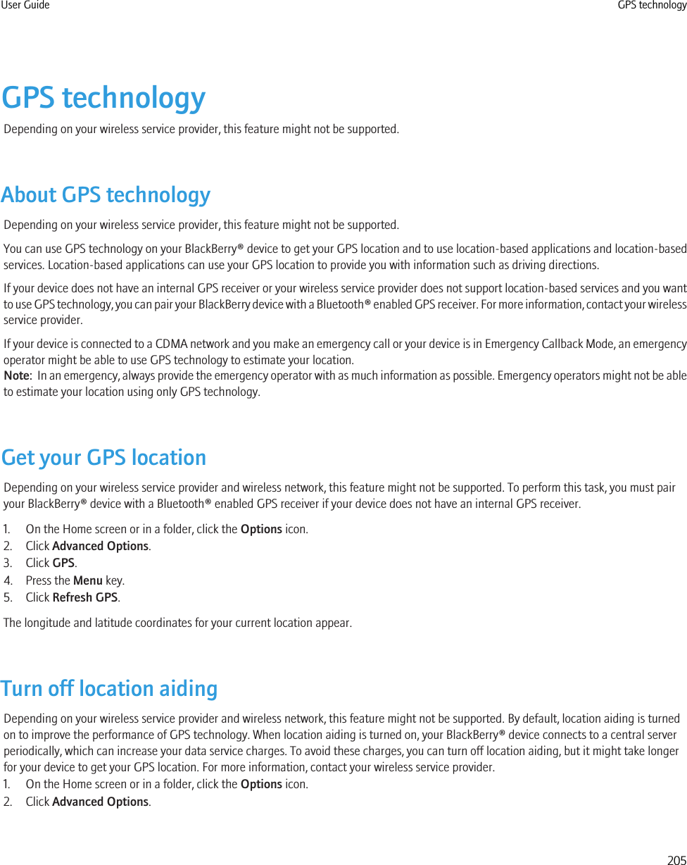 GPS technologyDepending on your wireless service provider, this feature might not be supported.About GPS technologyDepending on your wireless service provider, this feature might not be supported.You can use GPS technology on your BlackBerry® device to get your GPS location and to use location-based applications and location-basedservices. Location-based applications can use your GPS location to provide you with information such as driving directions.If your device does not have an internal GPS receiver or your wireless service provider does not support location-based services and you wantto use GPS technology, you can pair your BlackBerry device with a Bluetooth® enabled GPS receiver. For more information, contact your wirelessservice provider.If your device is connected to a CDMA network and you make an emergency call or your device is in Emergency Callback Mode, an emergencyoperator might be able to use GPS technology to estimate your location.Note:  In an emergency, always provide the emergency operator with as much information as possible. Emergency operators might not be ableto estimate your location using only GPS technology.Get your GPS locationDepending on your wireless service provider and wireless network, this feature might not be supported. To perform this task, you must pairyour BlackBerry® device with a Bluetooth® enabled GPS receiver if your device does not have an internal GPS receiver.1. On the Home screen or in a folder, click the Options icon.2. Click Advanced Options.3. Click GPS.4. Press the Menu key.5. Click Refresh GPS.The longitude and latitude coordinates for your current location appear.Turn off location aidingDepending on your wireless service provider and wireless network, this feature might not be supported. By default, location aiding is turnedon to improve the performance of GPS technology. When location aiding is turned on, your BlackBerry® device connects to a central serverperiodically, which can increase your data service charges. To avoid these charges, you can turn off location aiding, but it might take longerfor your device to get your GPS location. For more information, contact your wireless service provider.1. On the Home screen or in a folder, click the Options icon.2. Click Advanced Options.User Guide GPS technology205