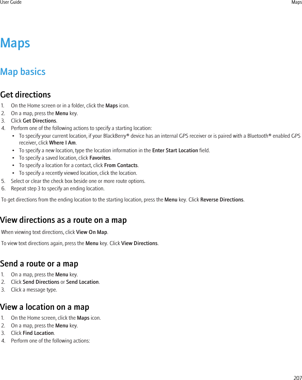 MapsMap basicsGet directions1. On the Home screen or in a folder, click the Maps icon.2. On a map, press the Menu key.3. Click Get Directions.4. Perform one of the following actions to specify a starting location:• To specify your current location, if your BlackBerry® device has an internal GPS receiver or is paired with a Bluetooth® enabled GPSreceiver, click Where I Am.• To specify a new location, type the location information in the Enter Start Location field.• To specify a saved location, click Favorites.• To specify a location for a contact, click From Contacts.• To specify a recently viewed location, click the location.5. Select or clear the check box beside one or more route options.6. Repeat step 3 to specify an ending location.To get directions from the ending location to the starting location, press the Menu key. Click Reverse Directions.View directions as a route on a mapWhen viewing text directions, click View On Map.To view text directions again, press the Menu key. Click View Directions.Send a route or a map1. On a map, press the Menu key.2. Click Send Directions or Send Location.3. Click a message type.View a location on a map1. On the Home screen, click the Maps icon.2. On a map, press the Menu key.3. Click Find Location.4. Perform one of the following actions:User Guide Maps207