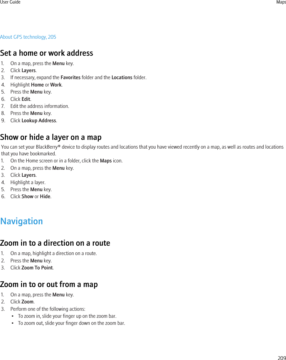 About GPS technology, 205Set a home or work address1. On a map, press the Menu key.2. Click Layers.3. If necessary, expand the Favorites folder and the Locations folder.4. Highlight Home or Work.5. Press the Menu key.6. Click Edit.7. Edit the address information.8. Press the Menu key.9. Click Lookup Address.Show or hide a layer on a mapYou can set your BlackBerry® device to display routes and locations that you have viewed recently on a map, as well as routes and locationsthat you have bookmarked.1. On the Home screen or in a folder, click the Maps icon.2. On a map, press the Menu key.3. Click Layers.4. Highlight a layer.5. Press the Menu key.6. Click Show or Hide.NavigationZoom in to a direction on a route1. On a map, highlight a direction on a route.2. Press the Menu key.3. Click Zoom To Point.Zoom in to or out from a map1. On a map, press the Menu key.2. Click Zoom.3. Perform one of the following actions:• To zoom in, slide your finger up on the zoom bar.• To zoom out, slide your finger down on the zoom bar.User Guide Maps209