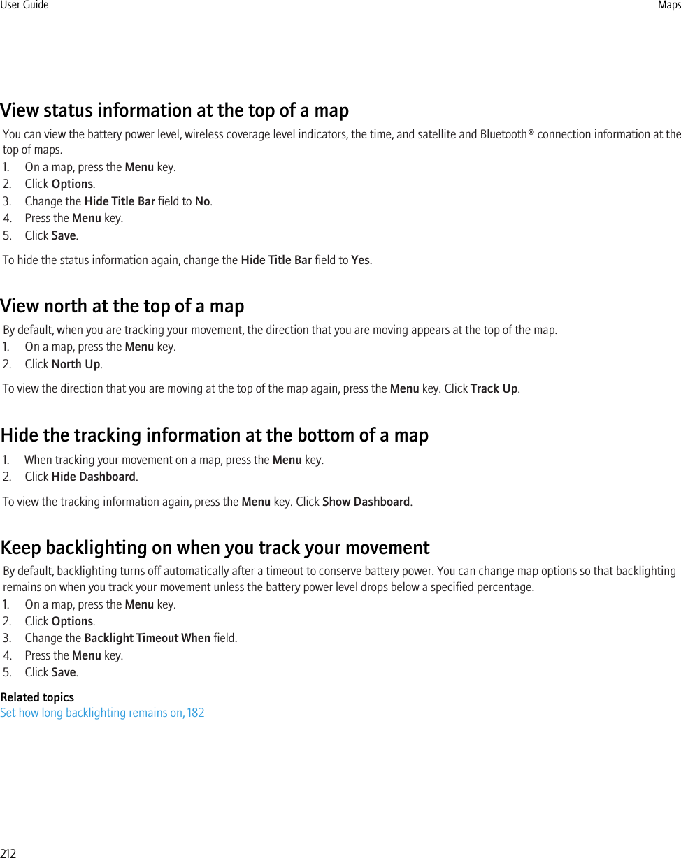 View status information at the top of a mapYou can view the battery power level, wireless coverage level indicators, the time, and satellite and Bluetooth® connection information at thetop of maps.1. On a map, press the Menu key.2. Click Options.3. Change the Hide Title Bar field to No.4. Press the Menu key.5. Click Save.To hide the status information again, change the Hide Title Bar field to Yes.View north at the top of a mapBy default, when you are tracking your movement, the direction that you are moving appears at the top of the map.1. On a map, press the Menu key.2. Click North Up.To view the direction that you are moving at the top of the map again, press the Menu key. Click Track Up.Hide the tracking information at the bottom of a map1. When tracking your movement on a map, press the Menu key.2. Click Hide Dashboard.To view the tracking information again, press the Menu key. Click Show Dashboard.Keep backlighting on when you track your movementBy default, backlighting turns off automatically after a timeout to conserve battery power. You can change map options so that backlightingremains on when you track your movement unless the battery power level drops below a specified percentage.1. On a map, press the Menu key.2. Click Options.3. Change the Backlight Timeout When field.4. Press the Menu key.5. Click Save.Related topicsSet how long backlighting remains on, 182User Guide Maps212