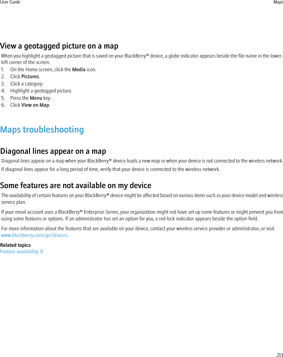 View a geotagged picture on a mapWhen you highlight a geotagged picture that is saved on your BlackBerry® device, a globe indicator appears beside the file name in the lower-left corner of the screen.1. On the Home screen, click the Media icon.2. Click Pictures.3. Click a category.4. Highlight a geotagged picture.5. Press the Menu key.6. Click View on Map.Maps troubleshootingDiagonal lines appear on a mapDiagonal lines appear on a map when your BlackBerry® device loads a new map or when your device is not connected to the wireless network.If diagonal lines appear for a long period of time, verify that your device is connected to the wireless network.Some features are not available on my deviceThe availability of certain features on your BlackBerry® device might be affected based on various items such as your device model and wirelessservice plan.If your email account uses a BlackBerry® Enterprise Server, your organization might not have set up some features or might prevent you fromusing some features or options. If an administrator has set an option for you, a red lock indicator appears beside the option field.For more information about the features that are available on your device, contact your wireless service provider or administrator, or visitwww.blackberry.com/go/devices.Related topicsFeature availability, 8User Guide Maps213