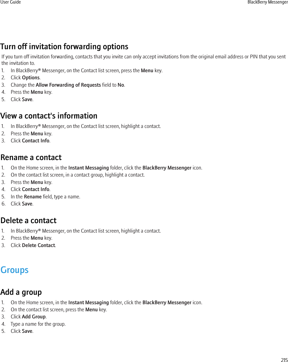 Turn off invitation forwarding optionsIf you turn off invitation forwarding, contacts that you invite can only accept invitations from the original email address or PIN that you sentthe invitation to.1. In BlackBerry® Messenger, on the Contact list screen, press the Menu key.2. Click Options.3. Change the Allow Forwarding of Requests field to No.4. Press the Menu key.5. Click Save.View a contact&apos;s information1. In BlackBerry® Messenger, on the Contact list screen, highlight a contact.2. Press the Menu key.3. Click Contact Info.Rename a contact1. On the Home screen, in the Instant Messaging folder, click the BlackBerry Messenger icon.2. On the contact list screen, in a contact group, highlight a contact.3. Press the Menu key.4. Click Contact Info.5. In the Rename field, type a name.6. Click Save.Delete a contact1. In BlackBerry® Messenger, on the Contact list screen, highlight a contact.2. Press the Menu key.3. Click Delete Contact.GroupsAdd a group1. On the Home screen, in the Instant Messaging folder, click the BlackBerry Messenger icon.2. On the contact list screen, press the Menu key.3. Click Add Group.4. Type a name for the group.5. Click Save.User Guide BlackBerry Messenger215