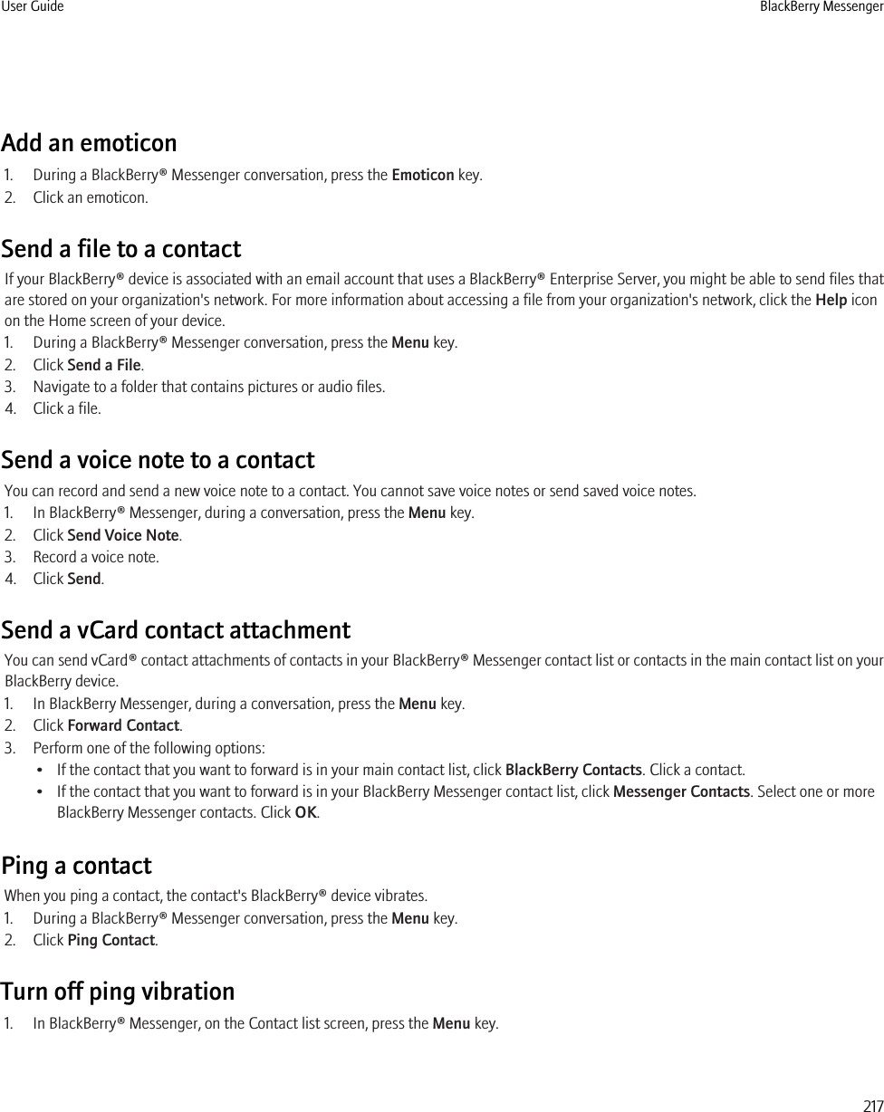 Add an emoticon1. During a BlackBerry® Messenger conversation, press the Emoticon key.2. Click an emoticon.Send a file to a contactIf your BlackBerry® device is associated with an email account that uses a BlackBerry® Enterprise Server, you might be able to send files thatare stored on your organization&apos;s network. For more information about accessing a file from your organization&apos;s network, click the Help iconon the Home screen of your device.1. During a BlackBerry® Messenger conversation, press the Menu key.2. Click Send a File.3. Navigate to a folder that contains pictures or audio files.4. Click a file.Send a voice note to a contactYou can record and send a new voice note to a contact. You cannot save voice notes or send saved voice notes.1. In BlackBerry® Messenger, during a conversation, press the Menu key.2. Click Send Voice Note.3. Record a voice note.4. Click Send.Send a vCard contact attachmentYou can send vCard® contact attachments of contacts in your BlackBerry® Messenger contact list or contacts in the main contact list on yourBlackBerry device.1. In BlackBerry Messenger, during a conversation, press the Menu key.2. Click Forward Contact.3. Perform one of the following options:• If the contact that you want to forward is in your main contact list, click BlackBerry Contacts. Click a contact.• If the contact that you want to forward is in your BlackBerry Messenger contact list, click Messenger Contacts. Select one or moreBlackBerry Messenger contacts. Click OK.Ping a contactWhen you ping a contact, the contact&apos;s BlackBerry® device vibrates.1. During a BlackBerry® Messenger conversation, press the Menu key.2. Click Ping Contact.Turn off ping vibration1. In BlackBerry® Messenger, on the Contact list screen, press the Menu key.User Guide BlackBerry Messenger217