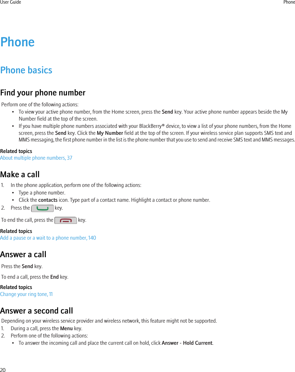 PhonePhone basicsFind your phone numberPerform one of the following actions:• To view your active phone number, from the Home screen, press the Send key. Your active phone number appears beside the MyNumber field at the top of the screen.• If you have multiple phone numbers associated with your BlackBerry® device, to view a list of your phone numbers, from the Homescreen, press the Send key. Click the My Number field at the top of the screen. If your wireless service plan supports SMS text andMMS messaging, the first phone number in the list is the phone number that you use to send and receive SMS text and MMS messages.Related topicsAbout multiple phone numbers, 37Make a call1. In the phone application, perform one of the following actions:• Type a phone number.• Click the contacts icon. Type part of a contact name. Highlight a contact or phone number.2. Press the   key.To end the call, press the   key.Related topicsAdd a pause or a wait to a phone number, 140Answer a callPress the Send key.To end a call, press the End key.Related topicsChange your ring tone, 11Answer a second callDepending on your wireless service provider and wireless network, this feature might not be supported.1. During a call, press the Menu key.2. Perform one of the following actions:• To answer the incoming call and place the current call on hold, click Answer - Hold Current.User Guide Phone20