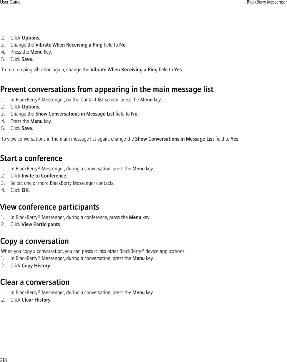 2. Click Options.3. Change the Vibrate When Receiving a Ping field to No.4. Press the Menu key.5. Click Save.To turn on ping vibration again, change the Vibrate When Receiving a Ping field to Yes.Prevent conversations from appearing in the main message list1. In BlackBerry® Messenger, on the Contact list screen, press the Menu key.2. Click Options.3. Change the Show Conversations in Message List field to No.4. Press the Menu key.5. Click Save.To view conversations in the main message list again, change the Show Conversations in Message List field to Yes.Start a conference1. In BlackBerry® Messenger, during a conversation, press the Menu key.2. Click Invite to Conference.3. Select one or more BlackBerry Messenger contacts.4. Click OK.View conference participants1. In BlackBerry® Messenger, during a conference, press the Menu key.2. Click View Participants.Copy a conversationWhen you copy a conversation, you can paste it into other BlackBerry® device applications.1. In BlackBerry® Messenger, during a conversation, press the Menu key.2. Click Copy History.Clear a conversation1. In BlackBerry® Messenger, during a conversation, press the Menu key.2. Click Clear History.User Guide BlackBerry Messenger218