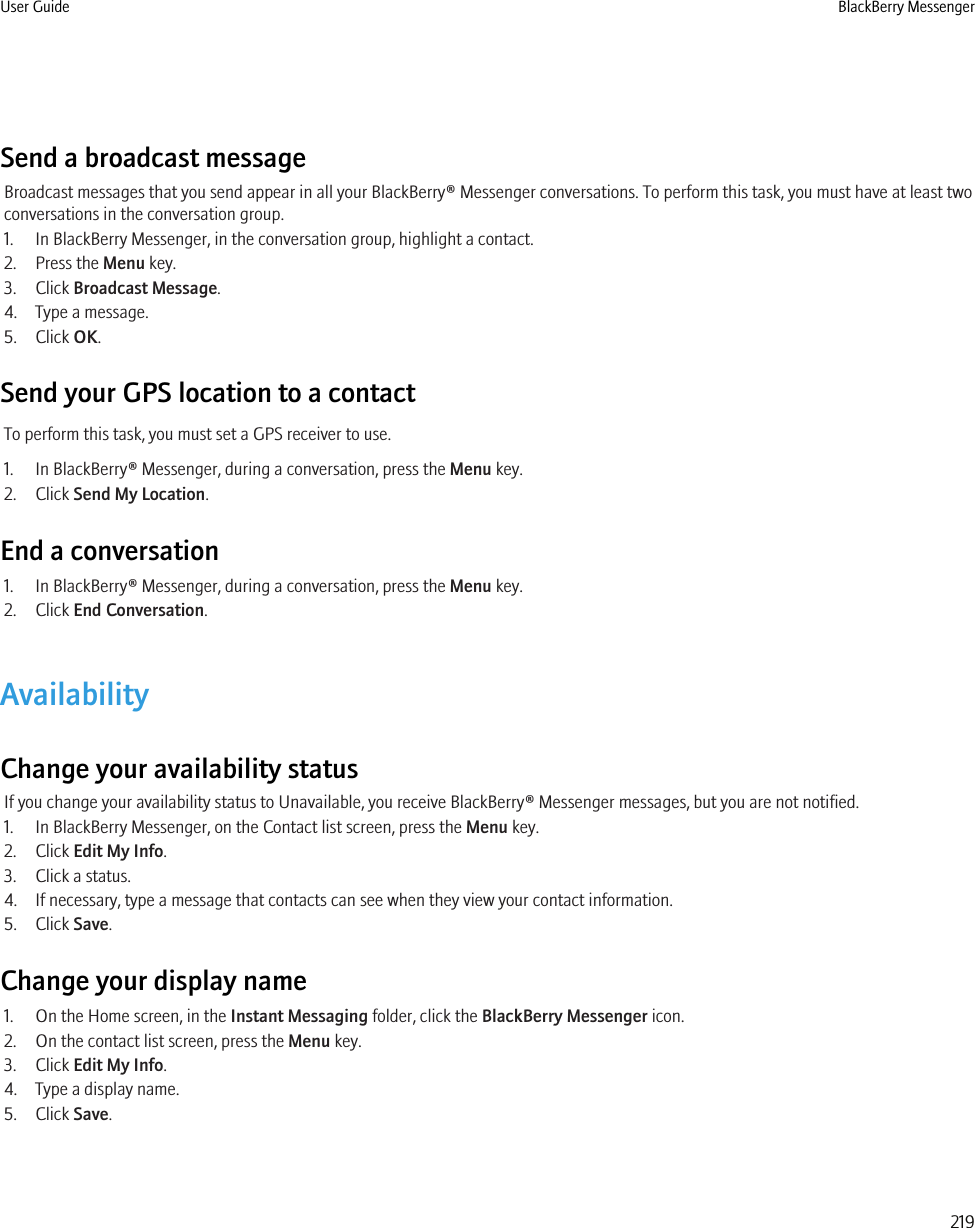 Send a broadcast messageBroadcast messages that you send appear in all your BlackBerry® Messenger conversations. To perform this task, you must have at least twoconversations in the conversation group.1. In BlackBerry Messenger, in the conversation group, highlight a contact.2. Press the Menu key.3. Click Broadcast Message.4. Type a message.5. Click OK.Send your GPS location to a contactTo perform this task, you must set a GPS receiver to use.1. In BlackBerry® Messenger, during a conversation, press the Menu key.2. Click Send My Location.End a conversation1. In BlackBerry® Messenger, during a conversation, press the Menu key.2. Click End Conversation.AvailabilityChange your availability statusIf you change your availability status to Unavailable, you receive BlackBerry® Messenger messages, but you are not notified.1. In BlackBerry Messenger, on the Contact list screen, press the Menu key.2. Click Edit My Info.3. Click a status.4. If necessary, type a message that contacts can see when they view your contact information.5. Click Save.Change your display name1. On the Home screen, in the Instant Messaging folder, click the BlackBerry Messenger icon.2. On the contact list screen, press the Menu key.3. Click Edit My Info.4. Type a display name.5. Click Save.User Guide BlackBerry Messenger219