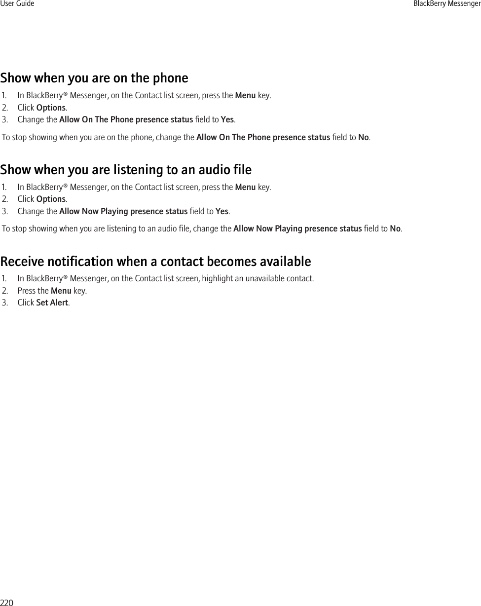 Show when you are on the phone1. In BlackBerry® Messenger, on the Contact list screen, press the Menu key.2. Click Options.3. Change the Allow On The Phone presence status field to Yes.To stop showing when you are on the phone, change the Allow On The Phone presence status field to No.Show when you are listening to an audio file1. In BlackBerry® Messenger, on the Contact list screen, press the Menu key.2. Click Options.3. Change the Allow Now Playing presence status field to Yes.To stop showing when you are listening to an audio file, change the Allow Now Playing presence status field to No.Receive notification when a contact becomes available1. In BlackBerry® Messenger, on the Contact list screen, highlight an unavailable contact.2. Press the Menu key.3. Click Set Alert.User Guide BlackBerry Messenger220