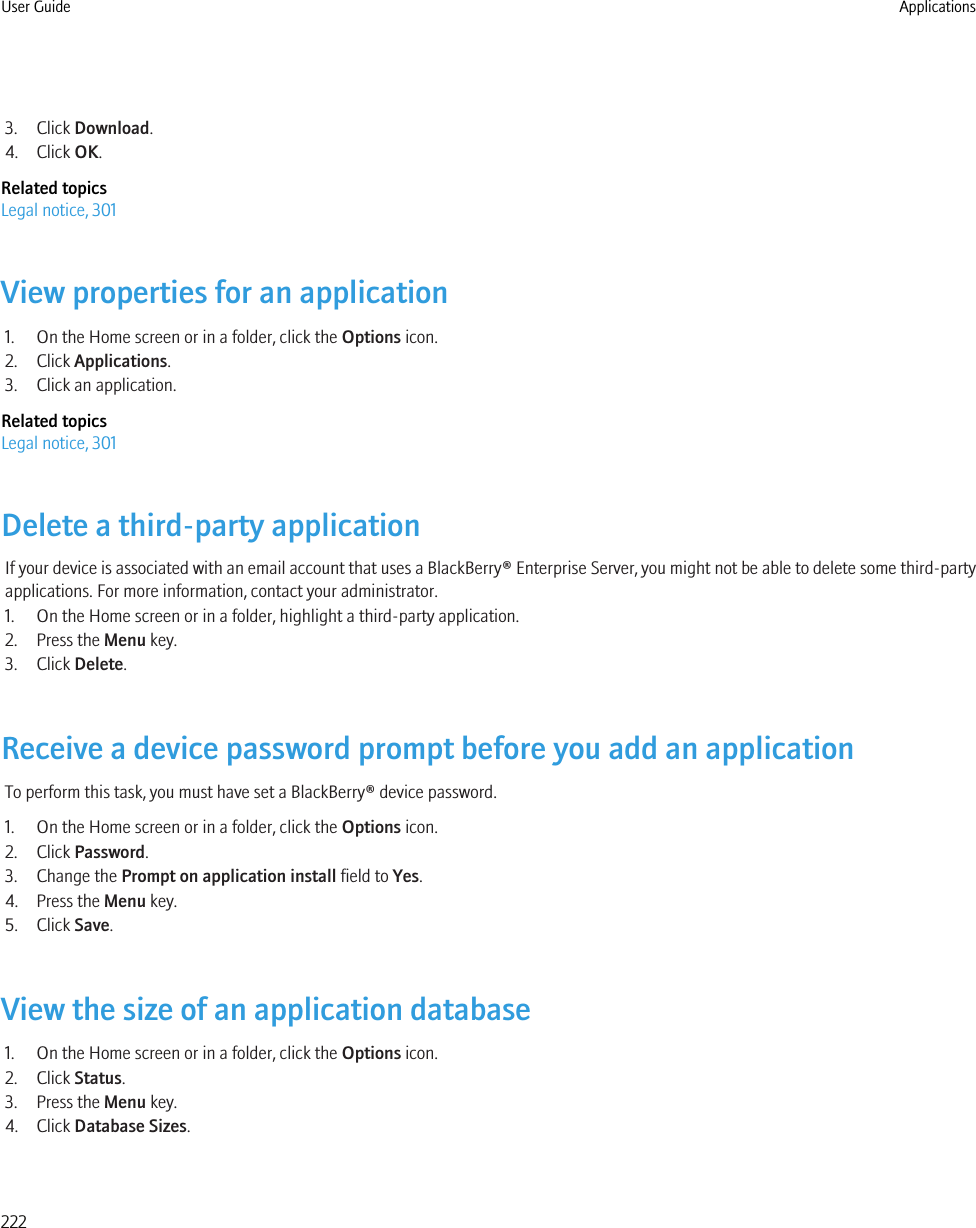 3. Click Download.4. Click OK.Related topicsLegal notice, 301View properties for an application1. On the Home screen or in a folder, click the Options icon.2. Click Applications.3. Click an application.Related topicsLegal notice, 301Delete a third-party applicationIf your device is associated with an email account that uses a BlackBerry® Enterprise Server, you might not be able to delete some third-partyapplications. For more information, contact your administrator.1. On the Home screen or in a folder, highlight a third-party application.2. Press the Menu key.3. Click Delete.Receive a device password prompt before you add an applicationTo perform this task, you must have set a BlackBerry® device password.1. On the Home screen or in a folder, click the Options icon.2. Click Password.3. Change the Prompt on application install field to Yes.4. Press the Menu key.5. Click Save.View the size of an application database1. On the Home screen or in a folder, click the Options icon.2. Click Status.3. Press the Menu key.4. Click Database Sizes.User Guide Applications222