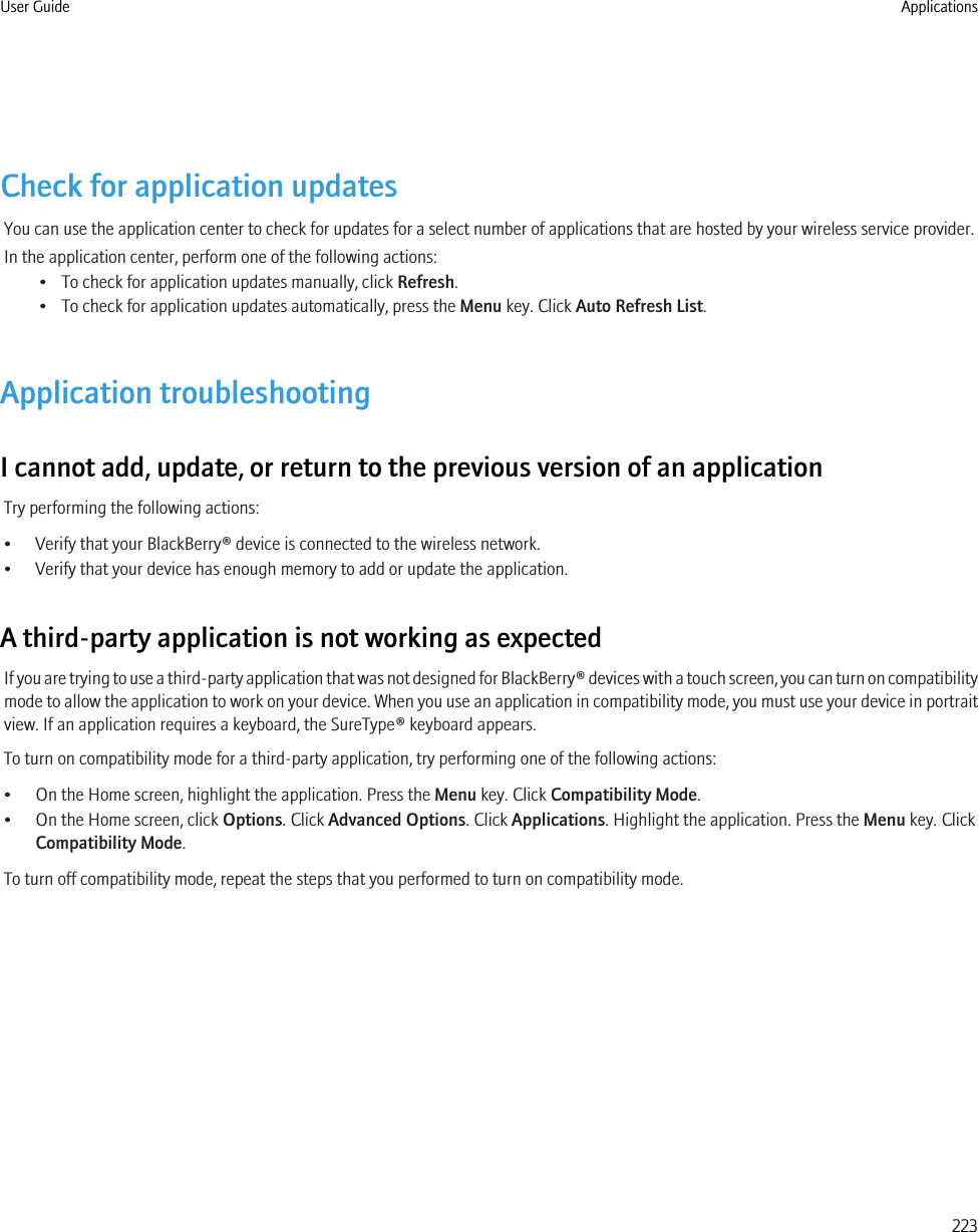 Check for application updatesYou can use the application center to check for updates for a select number of applications that are hosted by your wireless service provider.In the application center, perform one of the following actions:• To check for application updates manually, click Refresh.• To check for application updates automatically, press the Menu key. Click Auto Refresh List.Application troubleshootingI cannot add, update, or return to the previous version of an applicationTry performing the following actions:• Verify that your BlackBerry® device is connected to the wireless network.• Verify that your device has enough memory to add or update the application.A third-party application is not working as expectedIf you are trying to use a third-party application that was not designed for BlackBerry® devices with a touch screen, you can turn on compatibilitymode to allow the application to work on your device. When you use an application in compatibility mode, you must use your device in portraitview. If an application requires a keyboard, the SureType® keyboard appears.To turn on compatibility mode for a third-party application, try performing one of the following actions:• On the Home screen, highlight the application. Press the Menu key. Click Compatibility Mode.• On the Home screen, click Options. Click Advanced Options. Click Applications. Highlight the application. Press the Menu key. ClickCompatibility Mode.To turn off compatibility mode, repeat the steps that you performed to turn on compatibility mode.User Guide Applications223