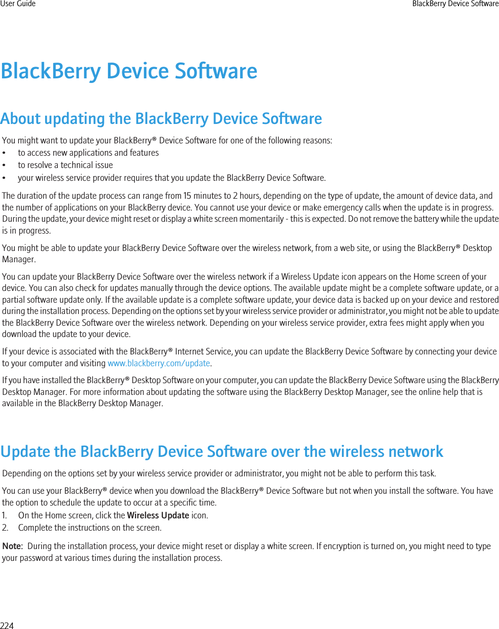 BlackBerry Device SoftwareAbout updating the BlackBerry Device SoftwareYou might want to update your BlackBerry® Device Software for one of the following reasons:• to access new applications and features• to resolve a technical issue• your wireless service provider requires that you update the BlackBerry Device Software.The duration of the update process can range from 15 minutes to 2 hours, depending on the type of update, the amount of device data, andthe number of applications on your BlackBerry device. You cannot use your device or make emergency calls when the update is in progress.During the update, your device might reset or display a white screen momentarily - this is expected. Do not remove the battery while the updateis in progress.You might be able to update your BlackBerry Device Software over the wireless network, from a web site, or using the BlackBerry® DesktopManager.You can update your BlackBerry Device Software over the wireless network if a Wireless Update icon appears on the Home screen of yourdevice. You can also check for updates manually through the device options. The available update might be a complete software update, or apartial software update only. If the available update is a complete software update, your device data is backed up on your device and restoredduring the installation process. Depending on the options set by your wireless service provider or administrator, you might not be able to updatethe BlackBerry Device Software over the wireless network. Depending on your wireless service provider, extra fees might apply when youdownload the update to your device.If your device is associated with the BlackBerry® Internet Service, you can update the BlackBerry Device Software by connecting your deviceto your computer and visiting www.blackberry.com/update.If you have installed the BlackBerry® Desktop Software on your computer, you can update the BlackBerry Device Software using the BlackBerryDesktop Manager. For more information about updating the software using the BlackBerry Desktop Manager, see the online help that isavailable in the BlackBerry Desktop Manager.Update the BlackBerry Device Software over the wireless networkDepending on the options set by your wireless service provider or administrator, you might not be able to perform this task.You can use your BlackBerry® device when you download the BlackBerry® Device Software but not when you install the software. You havethe option to schedule the update to occur at a specific time.1. On the Home screen, click the Wireless Update icon.2. Complete the instructions on the screen.Note:  During the installation process, your device might reset or display a white screen. If encryption is turned on, you might need to typeyour password at various times during the installation process.User Guide BlackBerry Device Software224