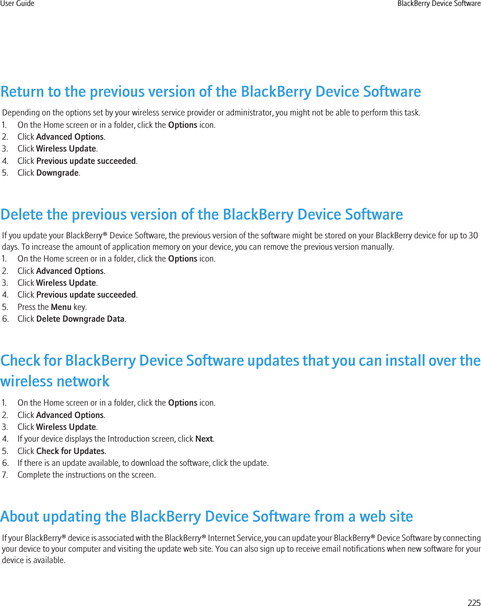 Return to the previous version of the BlackBerry Device SoftwareDepending on the options set by your wireless service provider or administrator, you might not be able to perform this task.1. On the Home screen or in a folder, click the Options icon.2. Click Advanced Options.3. Click Wireless Update.4. Click Previous update succeeded.5. Click Downgrade.Delete the previous version of the BlackBerry Device SoftwareIf you update your BlackBerry® Device Software, the previous version of the software might be stored on your BlackBerry device for up to 30days. To increase the amount of application memory on your device, you can remove the previous version manually.1. On the Home screen or in a folder, click the Options icon.2. Click Advanced Options.3. Click Wireless Update.4. Click Previous update succeeded.5. Press the Menu key.6. Click Delete Downgrade Data.Check for BlackBerry Device Software updates that you can install over thewireless network1. On the Home screen or in a folder, click the Options icon.2. Click Advanced Options.3. Click Wireless Update.4. If your device displays the Introduction screen, click Next.5. Click Check for Updates.6. If there is an update available, to download the software, click the update.7. Complete the instructions on the screen.About updating the BlackBerry Device Software from a web siteIf your BlackBerry® device is associated with the BlackBerry® Internet Service, you can update your BlackBerry® Device Software by connectingyour device to your computer and visiting the update web site. You can also sign up to receive email notifications when new software for yourdevice is available.User Guide BlackBerry Device Software225