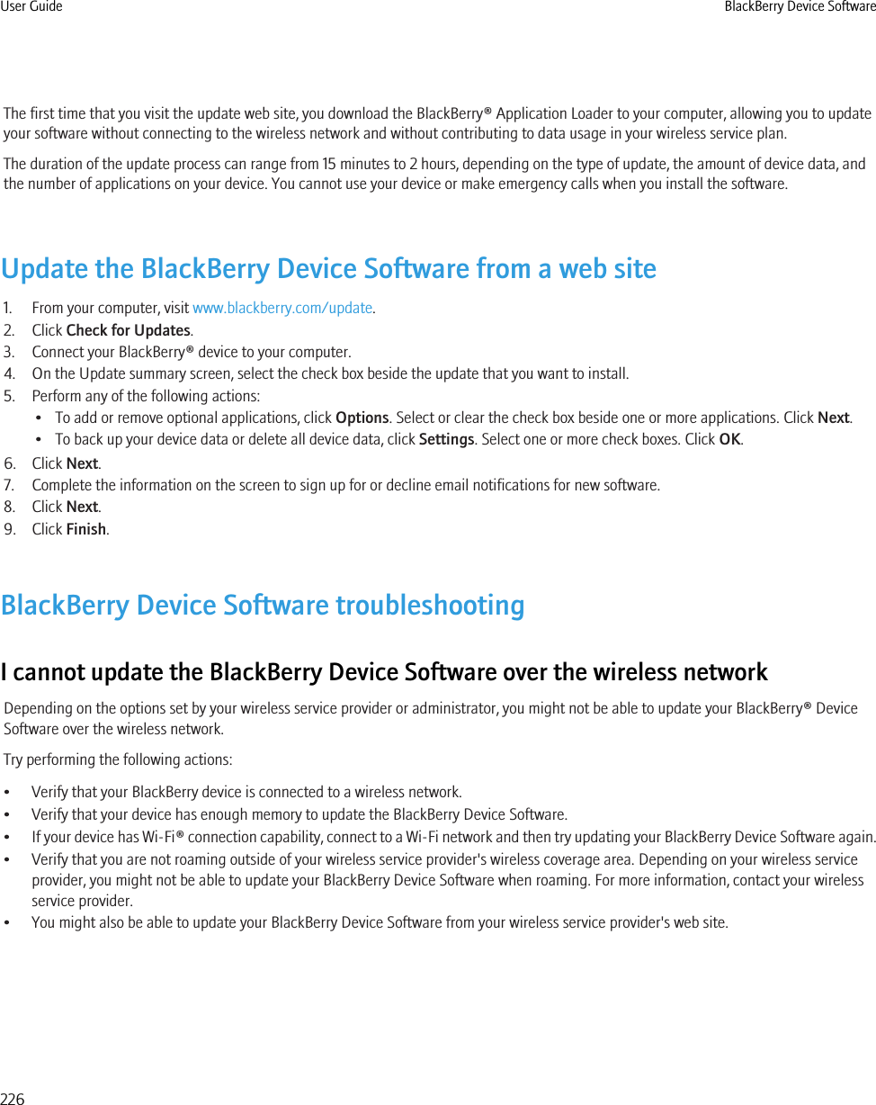 The first time that you visit the update web site, you download the BlackBerry® Application Loader to your computer, allowing you to updateyour software without connecting to the wireless network and without contributing to data usage in your wireless service plan.The duration of the update process can range from 15 minutes to 2 hours, depending on the type of update, the amount of device data, andthe number of applications on your device. You cannot use your device or make emergency calls when you install the software.Update the BlackBerry Device Software from a web site1. From your computer, visit www.blackberry.com/update.2. Click Check for Updates.3. Connect your BlackBerry® device to your computer.4. On the Update summary screen, select the check box beside the update that you want to install.5. Perform any of the following actions:• To add or remove optional applications, click Options. Select or clear the check box beside one or more applications. Click Next.• To back up your device data or delete all device data, click Settings. Select one or more check boxes. Click OK.6. Click Next.7. Complete the information on the screen to sign up for or decline email notifications for new software.8. Click Next.9. Click Finish.BlackBerry Device Software troubleshootingI cannot update the BlackBerry Device Software over the wireless networkDepending on the options set by your wireless service provider or administrator, you might not be able to update your BlackBerry® DeviceSoftware over the wireless network.Try performing the following actions:• Verify that your BlackBerry device is connected to a wireless network.• Verify that your device has enough memory to update the BlackBerry Device Software.•If your device has Wi-Fi® connection capability, connect to a Wi-Fi network and then try updating your BlackBerry Device Software again.• Verify that you are not roaming outside of your wireless service provider&apos;s wireless coverage area. Depending on your wireless serviceprovider, you might not be able to update your BlackBerry Device Software when roaming. For more information, contact your wirelessservice provider.• You might also be able to update your BlackBerry Device Software from your wireless service provider&apos;s web site.User Guide BlackBerry Device Software226