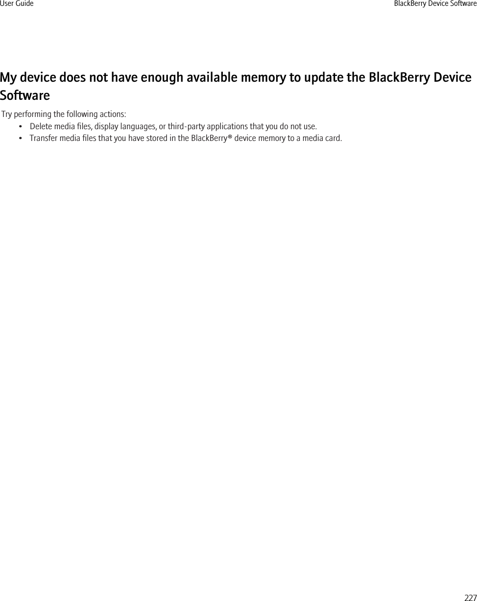 My device does not have enough available memory to update the BlackBerry DeviceSoftwareTry performing the following actions:• Delete media files, display languages, or third-party applications that you do not use.• Transfer media files that you have stored in the BlackBerry® device memory to a media card.User Guide BlackBerry Device Software227