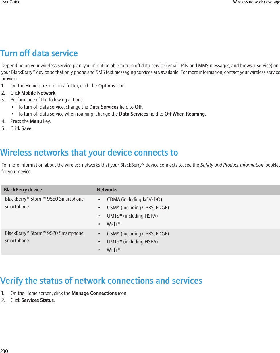 Turn off data serviceDepending on your wireless service plan, you might be able to turn off data service (email, PIN and MMS messages, and browser service) onyour BlackBerry® device so that only phone and SMS text messaging services are available. For more information, contact your wireless serviceprovider.1. On the Home screen or in a folder, click the Options icon.2. Click Mobile Network.3. Perform one of the following actions:• To turn off data service, change the Data Services field to Off.• To turn off data service when roaming, change the Data Services field to Off When Roaming.4. Press the Menu key.5. Click Save.Wireless networks that your device connects toFor more information about the wireless networks that your BlackBerry® device connects to, see the Safety and Product Information  bookletfor your device.BlackBerry device NetworksBlackBerry® Storm™ 9550 Smartphonesmartphone• CDMA (including 1xEV-DO)• GSM® (including GPRS, EDGE)• UMTS® (including HSPA)• Wi-Fi®BlackBerry® Storm™ 9520 Smartphonesmartphone• GSM® (including GPRS, EDGE)• UMTS® (including HSPA)• Wi-Fi®Verify the status of network connections and services1. On the Home screen, click the Manage Connections icon.2. Click Services Status.User Guide Wireless network coverage230