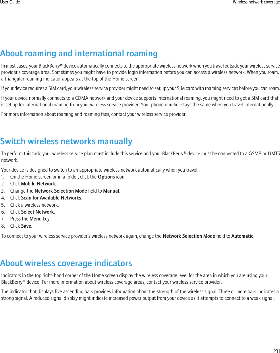 About roaming and international roamingIn most cases, your BlackBerry® device automatically connects to the appropriate wireless network when you travel outside your wireless serviceprovider&apos;s coverage area. Sometimes you might have to provide login information before you can access a wireless network. When you roam,a triangular roaming indicator appears at the top of the Home screen.If your device requires a SIM card, your wireless service provider might need to set up your SIM card with roaming services before you can roam.If your device normally connects to a CDMA network and your device supports international roaming, you might need to get a SIM card thatis set up for international roaming from your wireless service provider. Your phone number stays the same when you travel internationally.For more information about roaming and roaming fees, contact your wireless service provider.Switch wireless networks manuallyTo perform this task, your wireless service plan must include this service and your BlackBerry® device must be connected to a GSM® or UMTSnetwork.Your device is designed to switch to an appropriate wireless network automatically when you travel.1. On the Home screen or in a folder, click the Options icon.2. Click Mobile Network.3. Change the Network Selection Mode field to Manual.4. Click Scan for Available Networks.5. Click a wireless network.6. Click Select Network.7. Press the Menu key.8. Click Save.To connect to your wireless service provider&apos;s wireless network again, change the Network Selection Mode field to Automatic.About wireless coverage indicatorsIndicators in the top right-hand corner of the Home screen display the wireless coverage level for the area in which you are using yourBlackBerry® device. For more information about wireless coverage areas, contact your wireless service provider.The indicator that displays five ascending bars provides information about the strength of the wireless signal. Three or more bars indicates astrong signal. A reduced signal display might indicate increased power output from your device as it attempts to connect to a weak signal.User Guide Wireless network coverage231