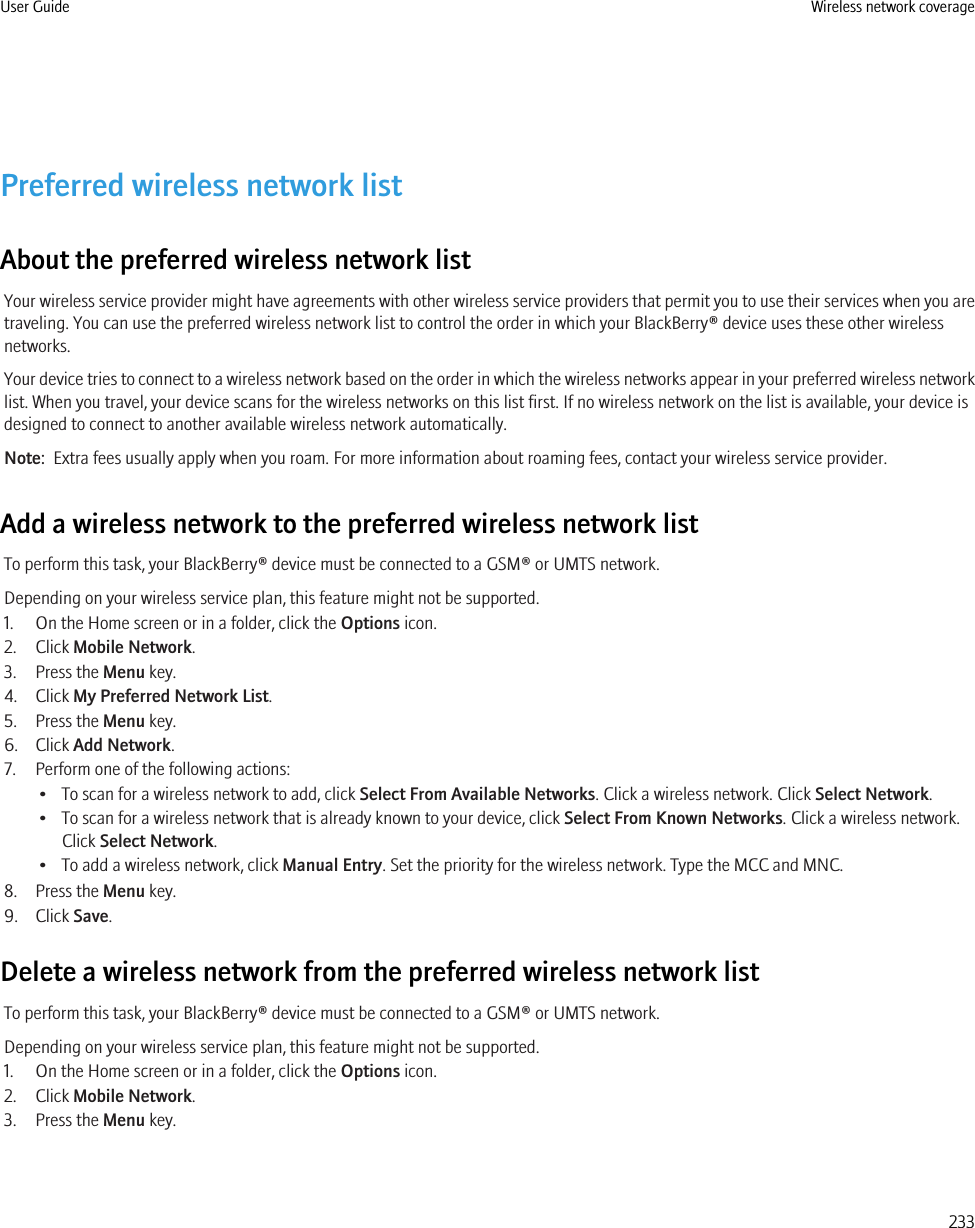Preferred wireless network listAbout the preferred wireless network listYour wireless service provider might have agreements with other wireless service providers that permit you to use their services when you aretraveling. You can use the preferred wireless network list to control the order in which your BlackBerry® device uses these other wirelessnetworks.Your device tries to connect to a wireless network based on the order in which the wireless networks appear in your preferred wireless networklist. When you travel, your device scans for the wireless networks on this list first. If no wireless network on the list is available, your device isdesigned to connect to another available wireless network automatically.Note:  Extra fees usually apply when you roam. For more information about roaming fees, contact your wireless service provider.Add a wireless network to the preferred wireless network listTo perform this task, your BlackBerry® device must be connected to a GSM® or UMTS network.Depending on your wireless service plan, this feature might not be supported.1. On the Home screen or in a folder, click the Options icon.2. Click Mobile Network.3. Press the Menu key.4. Click My Preferred Network List.5. Press the Menu key.6. Click Add Network.7. Perform one of the following actions:• To scan for a wireless network to add, click Select From Available Networks. Click a wireless network. Click Select Network.• To scan for a wireless network that is already known to your device, click Select From Known Networks. Click a wireless network.Click Select Network.• To add a wireless network, click Manual Entry. Set the priority for the wireless network. Type the MCC and MNC.8. Press the Menu key.9. Click Save.Delete a wireless network from the preferred wireless network listTo perform this task, your BlackBerry® device must be connected to a GSM® or UMTS network.Depending on your wireless service plan, this feature might not be supported.1. On the Home screen or in a folder, click the Options icon.2. Click Mobile Network.3. Press the Menu key.User Guide Wireless network coverage233