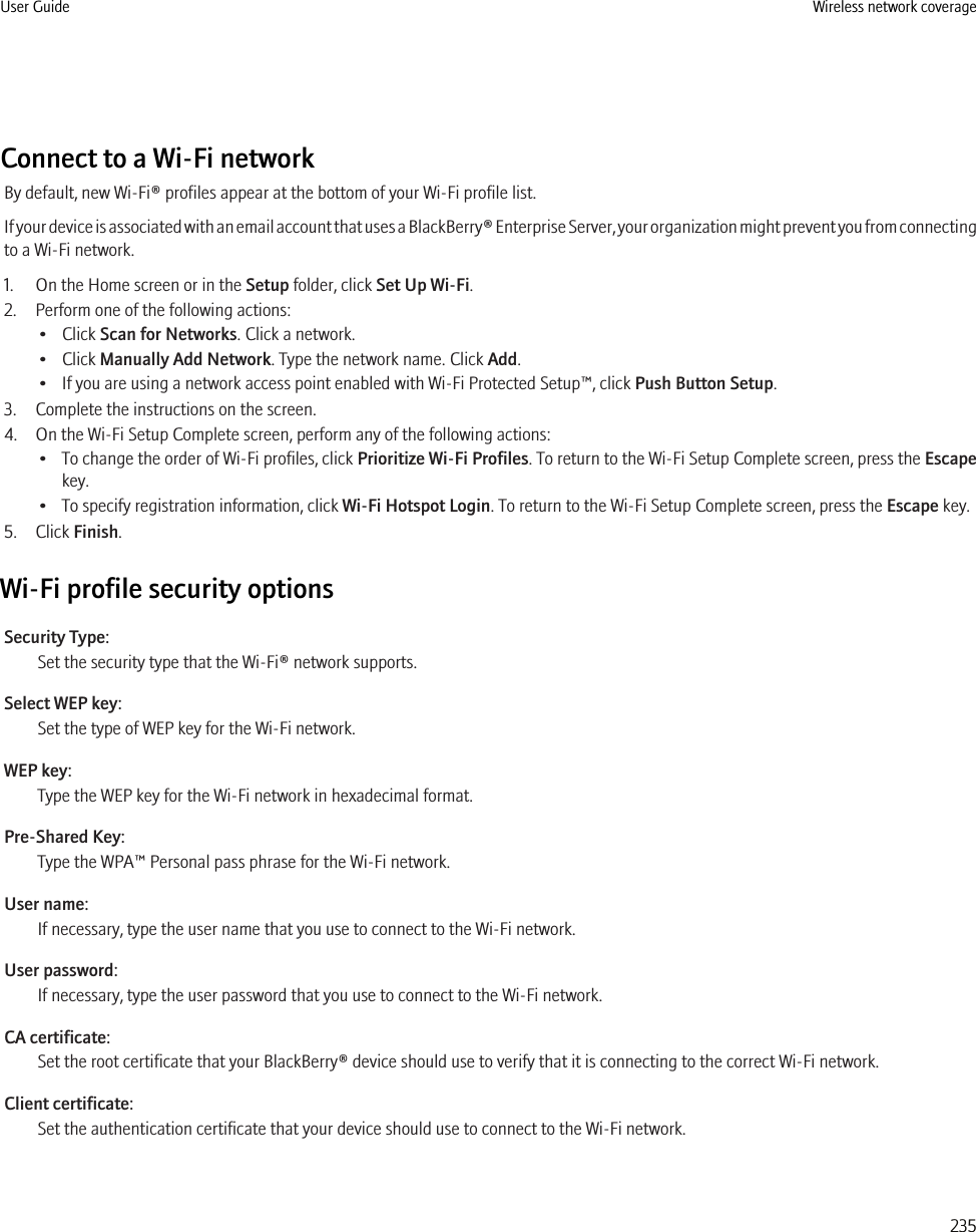 Connect to a Wi-Fi networkBy default, new Wi-Fi® profiles appear at the bottom of your Wi-Fi profile list.If your device is associated with an email account that uses a BlackBerry® Enterprise Server, your organization might prevent you from connectingto a Wi-Fi network.1. On the Home screen or in the Setup folder, click Set Up Wi-Fi.2. Perform one of the following actions:• Click Scan for Networks. Click a network.• Click Manually Add Network. Type the network name. Click Add.• If you are using a network access point enabled with Wi-Fi Protected Setup™, click Push Button Setup.3. Complete the instructions on the screen.4. On the Wi-Fi Setup Complete screen, perform any of the following actions:• To change the order of Wi-Fi profiles, click Prioritize Wi-Fi Profiles. To return to the Wi-Fi Setup Complete screen, press the Escapekey.• To specify registration information, click Wi-Fi Hotspot Login. To return to the Wi-Fi Setup Complete screen, press the Escape key.5. Click Finish.Wi-Fi profile security optionsSecurity Type:Set the security type that the Wi-Fi® network supports.Select WEP key:Set the type of WEP key for the Wi-Fi network.WEP key:Type the WEP key for the Wi-Fi network in hexadecimal format.Pre-Shared Key:Type the WPA™ Personal pass phrase for the Wi-Fi network.User name:If necessary, type the user name that you use to connect to the Wi-Fi network.User password:If necessary, type the user password that you use to connect to the Wi-Fi network.CA certificate:Set the root certificate that your BlackBerry® device should use to verify that it is connecting to the correct Wi-Fi network.Client certificate:Set the authentication certificate that your device should use to connect to the Wi-Fi network.User Guide Wireless network coverage235