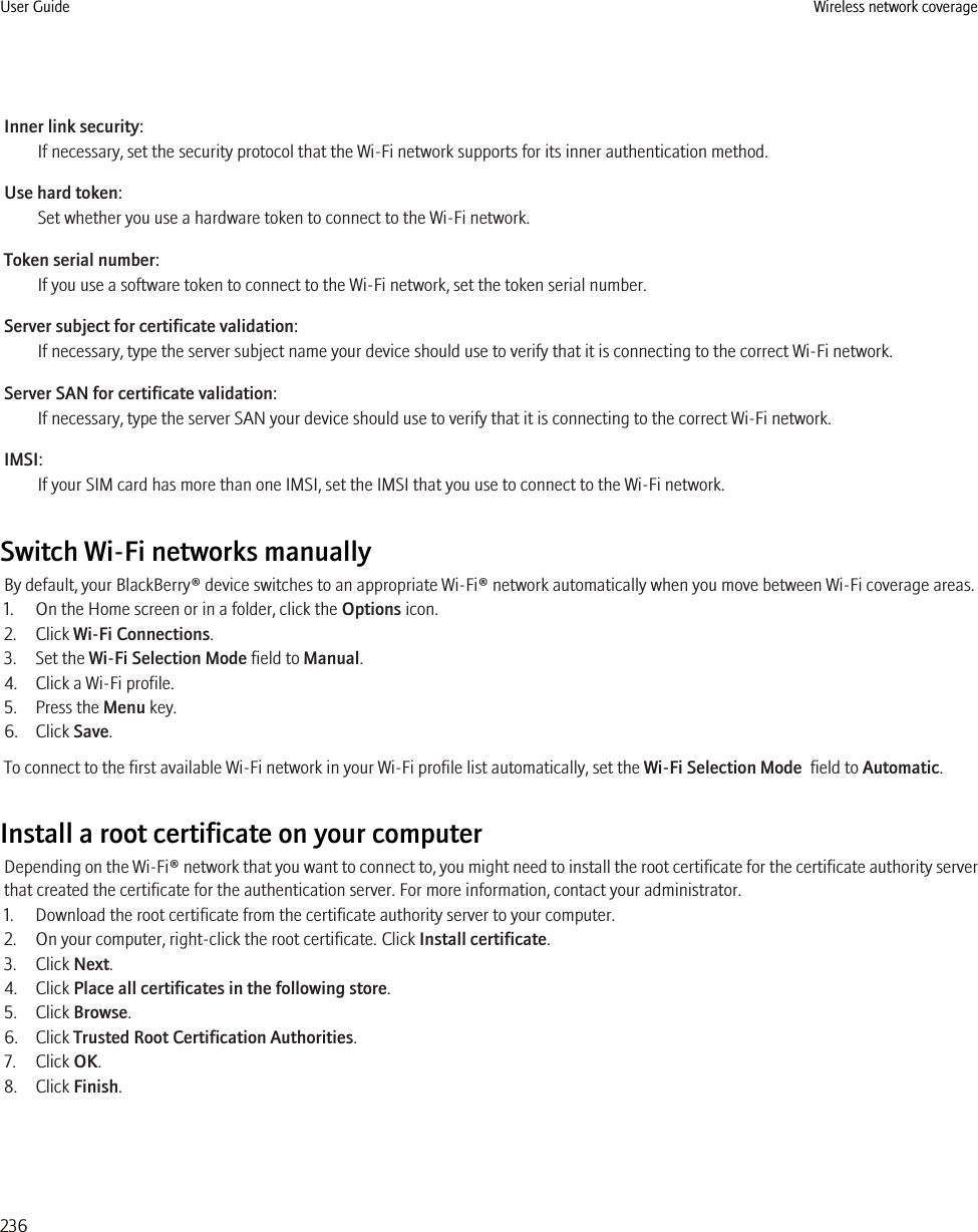 Inner link security:If necessary, set the security protocol that the Wi-Fi network supports for its inner authentication method.Use hard token:Set whether you use a hardware token to connect to the Wi-Fi network.Token serial number:If you use a software token to connect to the Wi-Fi network, set the token serial number.Server subject for certificate validation:If necessary, type the server subject name your device should use to verify that it is connecting to the correct Wi-Fi network.Server SAN for certificate validation:If necessary, type the server SAN your device should use to verify that it is connecting to the correct Wi-Fi network.IMSI:If your SIM card has more than one IMSI, set the IMSI that you use to connect to the Wi-Fi network.Switch Wi-Fi networks manuallyBy default, your BlackBerry® device switches to an appropriate Wi-Fi® network automatically when you move between Wi-Fi coverage areas.1. On the Home screen or in a folder, click the Options icon.2. Click Wi-Fi Connections.3. Set the Wi-Fi Selection Mode field to Manual.4. Click a Wi-Fi profile.5. Press the Menu key.6. Click Save.To connect to the first available Wi-Fi network in your Wi-Fi profile list automatically, set the Wi-Fi Selection Mode  field to Automatic.Install a root certificate on your computerDepending on the Wi-Fi® network that you want to connect to, you might need to install the root certificate for the certificate authority serverthat created the certificate for the authentication server. For more information, contact your administrator.1. Download the root certificate from the certificate authority server to your computer.2. On your computer, right-click the root certificate. Click Install certificate.3. Click Next.4. Click Place all certificates in the following store.5. Click Browse.6. Click Trusted Root Certification Authorities.7. Click OK.8. Click Finish.User Guide Wireless network coverage236