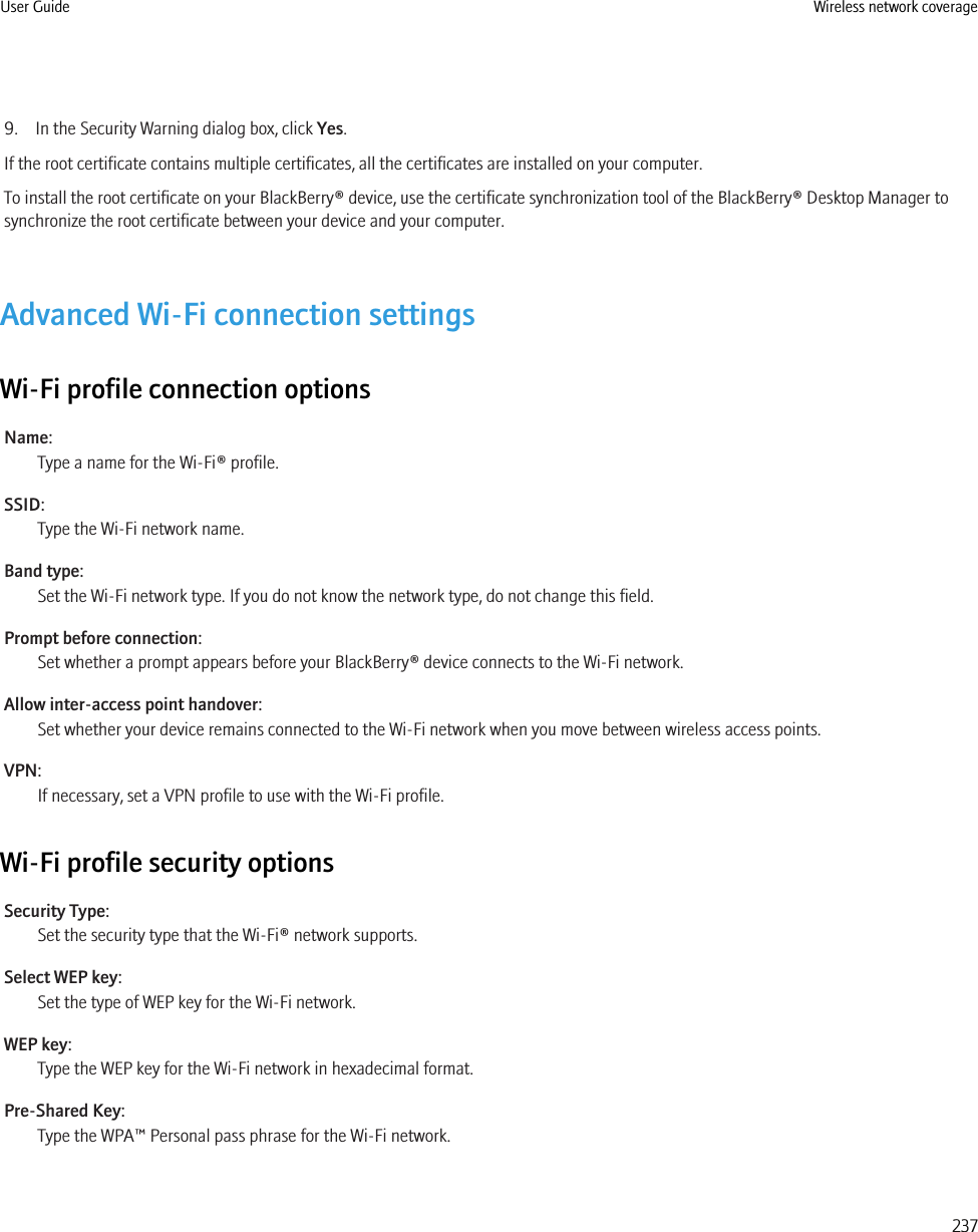 9. In the Security Warning dialog box, click Yes.If the root certificate contains multiple certificates, all the certificates are installed on your computer.To install the root certificate on your BlackBerry® device, use the certificate synchronization tool of the BlackBerry® Desktop Manager tosynchronize the root certificate between your device and your computer.Advanced Wi-Fi connection settingsWi-Fi profile connection optionsName:Type a name for the Wi-Fi® profile.SSID:Type the Wi-Fi network name.Band type:Set the Wi-Fi network type. If you do not know the network type, do not change this field.Prompt before connection:Set whether a prompt appears before your BlackBerry® device connects to the Wi-Fi network.Allow inter-access point handover:Set whether your device remains connected to the Wi-Fi network when you move between wireless access points.VPN:If necessary, set a VPN profile to use with the Wi-Fi profile.Wi-Fi profile security optionsSecurity Type:Set the security type that the Wi-Fi® network supports.Select WEP key:Set the type of WEP key for the Wi-Fi network.WEP key:Type the WEP key for the Wi-Fi network in hexadecimal format.Pre-Shared Key:Type the WPA™ Personal pass phrase for the Wi-Fi network.User Guide Wireless network coverage237