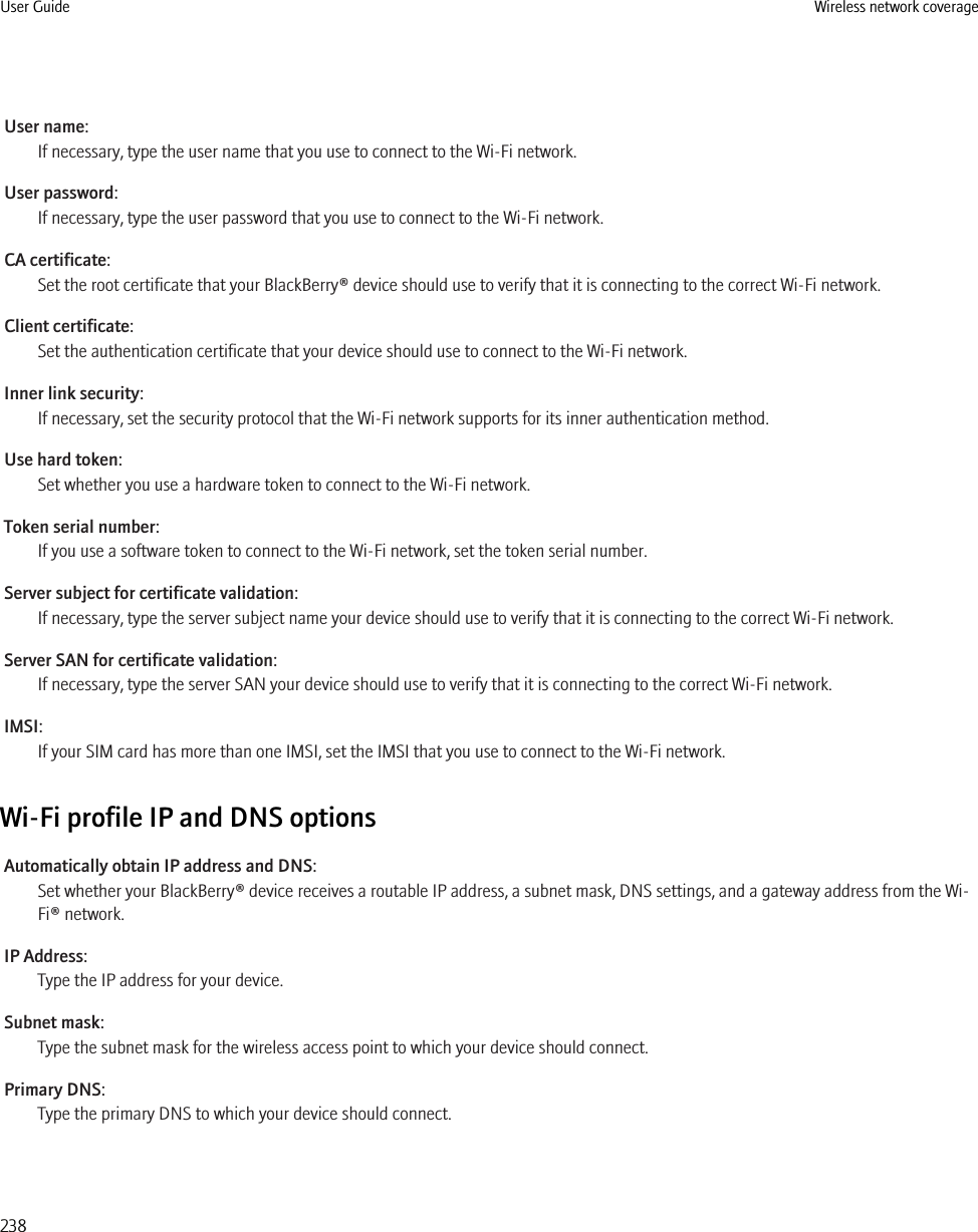 User name:If necessary, type the user name that you use to connect to the Wi-Fi network.User password:If necessary, type the user password that you use to connect to the Wi-Fi network.CA certificate:Set the root certificate that your BlackBerry® device should use to verify that it is connecting to the correct Wi-Fi network.Client certificate:Set the authentication certificate that your device should use to connect to the Wi-Fi network.Inner link security:If necessary, set the security protocol that the Wi-Fi network supports for its inner authentication method.Use hard token:Set whether you use a hardware token to connect to the Wi-Fi network.Token serial number:If you use a software token to connect to the Wi-Fi network, set the token serial number.Server subject for certificate validation:If necessary, type the server subject name your device should use to verify that it is connecting to the correct Wi-Fi network.Server SAN for certificate validation:If necessary, type the server SAN your device should use to verify that it is connecting to the correct Wi-Fi network.IMSI:If your SIM card has more than one IMSI, set the IMSI that you use to connect to the Wi-Fi network.Wi-Fi profile IP and DNS optionsAutomatically obtain IP address and DNS:Set whether your BlackBerry® device receives a routable IP address, a subnet mask, DNS settings, and a gateway address from the Wi-Fi® network.IP Address:Type the IP address for your device.Subnet mask:Type the subnet mask for the wireless access point to which your device should connect.Primary DNS:Type the primary DNS to which your device should connect.User Guide Wireless network coverage238