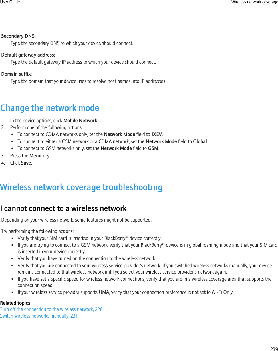 Secondary DNS:Type the secondary DNS to which your device should connect.Default gateway address:Type the default gateway IP address to which your device should connect.Domain suffix:Type the domain that your device uses to resolve host names into IP addresses.Change the network mode1. In the device options, click Mobile Network.2. Perform one of the following actions:• To connect to CDMA networks only, set the Network Mode field to 1XEV.• To connect to either a GSM network or a CDMA network, set the Network Mode field to Global.• To connect to GSM networks only, set the Network Mode field to GSM.3. Press the Menu key.4. Click Save.Wireless network coverage troubleshootingI cannot connect to a wireless networkDepending on your wireless network, some features might not be supported.Try performing the following actions:• Verify that your SIM card is inserted in your BlackBerry® device correctly.• If you are trying to connect to a GSM network, verify that your BlackBerry® device is in global roaming mode and that your SIM cardis inserted in your device correctly.• Verify that you have turned on the connection to the wireless network.• Verify that you are connected to your wireless service provider&apos;s network. If you switched wireless networks manually, your deviceremains connected to that wireless network until you select your wireless service provider&apos;s network again.• If you have set a specific speed for wireless network connections, verify that you are in a wireless coverage area that supports theconnection speed.• If your wireless service provider supports UMA, verify that your connection preference is not set to Wi-Fi Only.Related topicsTurn off the connection to the wireless network, 228Switch wireless networks manually, 231User Guide Wireless network coverage239