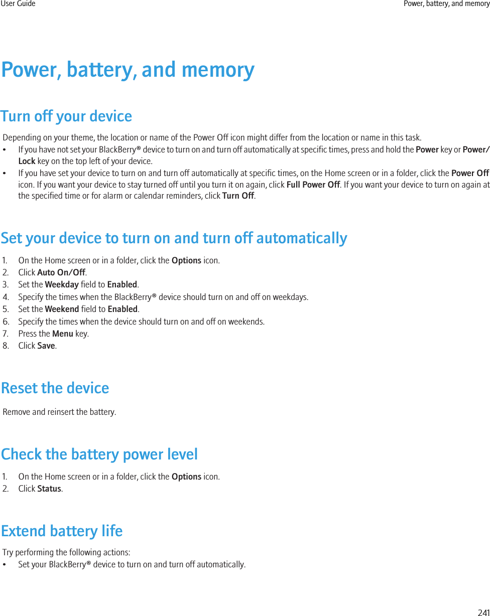 Power, battery, and memoryTurn off your deviceDepending on your theme, the location or name of the Power Off icon might differ from the location or name in this task.•If you have not set your BlackBerry® device to turn on and turn off automatically at specific times, press and hold the Power key or Power/Lock key on the top left of your device.• If you have set your device to turn on and turn off automatically at specific times, on the Home screen or in a folder, click the Power Officon. If you want your device to stay turned off until you turn it on again, click Full Power Off. If you want your device to turn on again atthe specified time or for alarm or calendar reminders, click Turn Off.Set your device to turn on and turn off automatically1. On the Home screen or in a folder, click the Options icon.2. Click Auto On/Off.3. Set the Weekday field to Enabled.4. Specify the times when the BlackBerry® device should turn on and off on weekdays.5. Set the Weekend field to Enabled.6. Specify the times when the device should turn on and off on weekends.7. Press the Menu key.8. Click Save.Reset the deviceRemove and reinsert the battery.Check the battery power level1. On the Home screen or in a folder, click the Options icon.2. Click Status.Extend battery lifeTry performing the following actions:• Set your BlackBerry® device to turn on and turn off automatically.User Guide Power, battery, and memory241