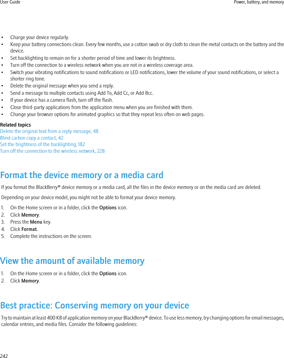 • Charge your device regularly.•Keep your battery connections clean. Every few months, use a cotton swab or dry cloth to clean the metal contacts on the battery and thedevice.• Set backlighting to remain on for a shorter period of time and lower its brightness.• Turn off the connection to a wireless network when you are not in a wireless coverage area.• Switch your vibrating notifications to sound notifications or LED notifications, lower the volume of your sound notifications, or select ashorter ring tone.• Delete the original message when you send a reply.• Send a message to multiple contacts using Add To, Add Cc, or Add Bcc.• If your device has a camera flash, turn off the flash.• Close third-party applications from the application menu when you are finished with them.• Change your browser options for animated graphics so that they repeat less often on web pages.Related topicsDelete the original text from a reply message, 48Blind carbon copy a contact, 42Set the brightness of the backlighting, 182Turn off the connection to the wireless network, 228Format the device memory or a media cardIf you format the BlackBerry® device memory or a media card, all the files in the device memory or on the media card are deleted.Depending on your device model, you might not be able to format your device memory.1. On the Home screen or in a folder, click the Options icon.2. Click Memory.3. Press the Menu key.4. Click Format.5. Complete the instructions on the screen.View the amount of available memory1. On the Home screen or in a folder, click the Options icon.2. Click Memory.Best practice: Conserving memory on your deviceTry to maintain at least 400 KB of application memory on your BlackBerry® device. To use less memory, try changing options for email messages,calendar entries, and media files. Consider the following guidelines:User Guide Power, battery, and memory242