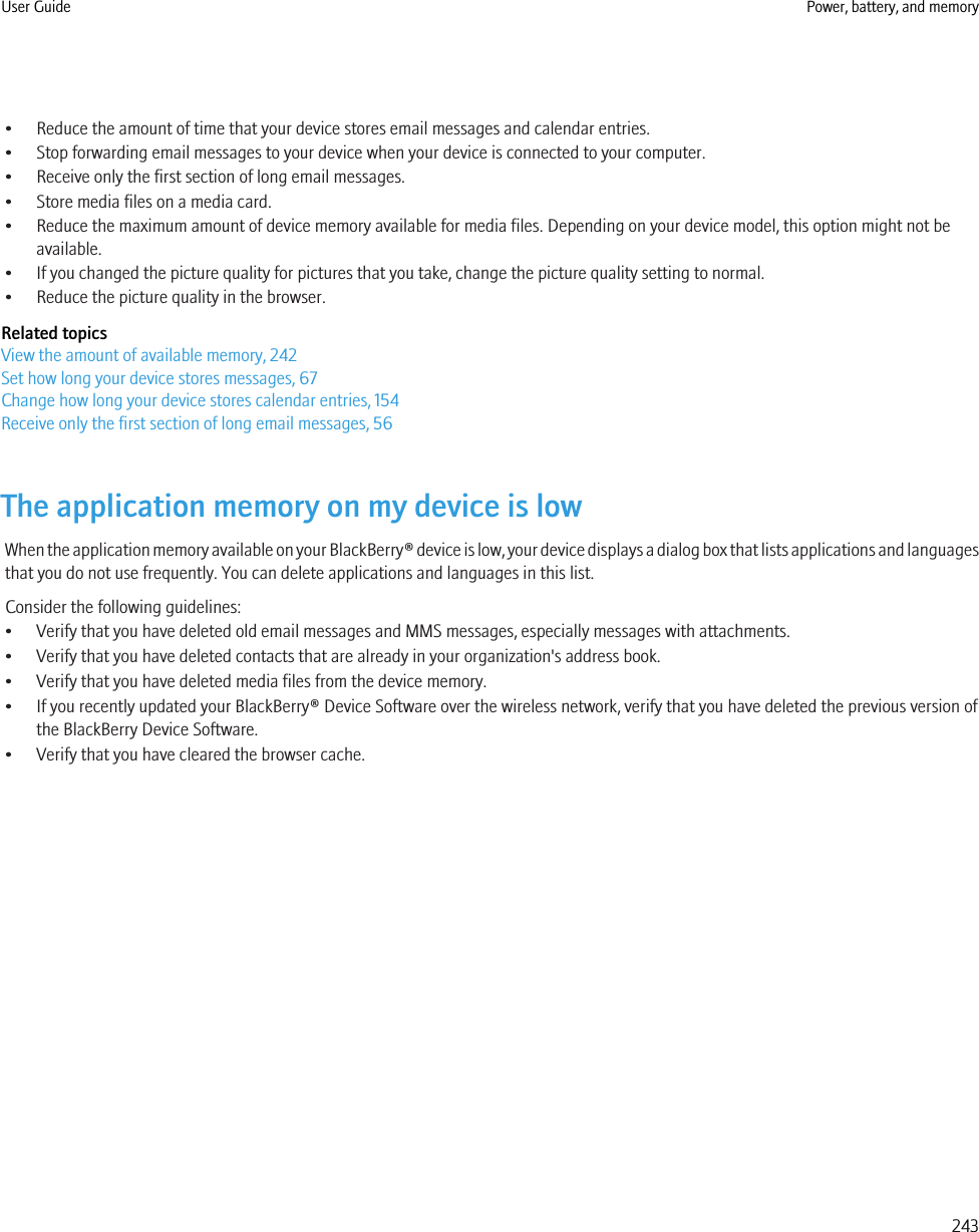 • Reduce the amount of time that your device stores email messages and calendar entries.• Stop forwarding email messages to your device when your device is connected to your computer.• Receive only the first section of long email messages.• Store media files on a media card.• Reduce the maximum amount of device memory available for media files. Depending on your device model, this option might not beavailable.• If you changed the picture quality for pictures that you take, change the picture quality setting to normal.• Reduce the picture quality in the browser.Related topicsView the amount of available memory, 242Set how long your device stores messages, 67Change how long your device stores calendar entries, 154Receive only the first section of long email messages, 56The application memory on my device is lowWhen the application memory available on your BlackBerry® device is low, your device displays a dialog box that lists applications and languagesthat you do not use frequently. You can delete applications and languages in this list.Consider the following guidelines:• Verify that you have deleted old email messages and MMS messages, especially messages with attachments.• Verify that you have deleted contacts that are already in your organization&apos;s address book.• Verify that you have deleted media files from the device memory.• If you recently updated your BlackBerry® Device Software over the wireless network, verify that you have deleted the previous version ofthe BlackBerry Device Software.• Verify that you have cleared the browser cache.User Guide Power, battery, and memory243